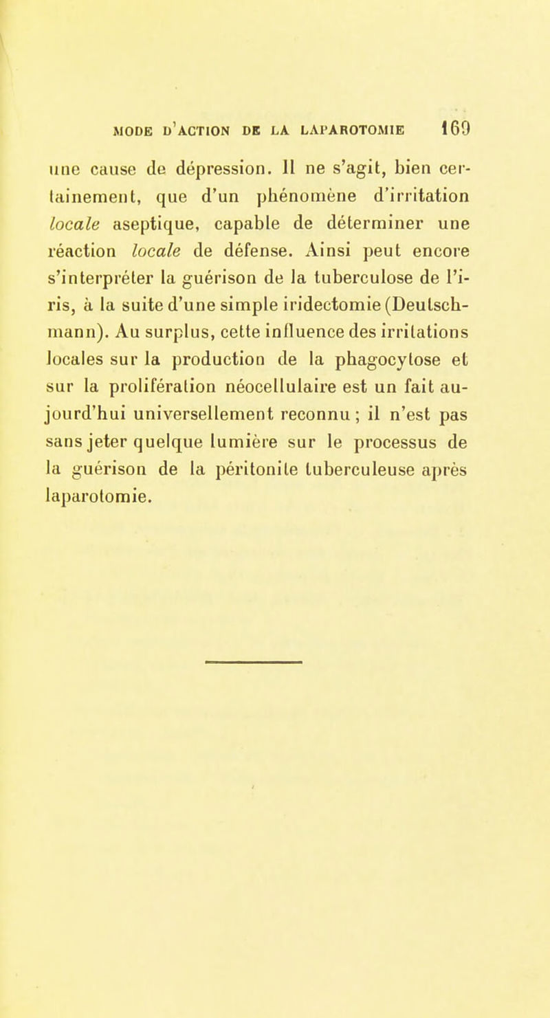 une cause de dépression. 11 ne s'agit, bien cer- tainement, que d'un phénomène d'irritation locale aseptique, capable de déterminer une réaction locale de défense. Ainsi peut encore s'interpréter la guérison de la tuberculose de l'i- ris, à la suite d'une simple iridectomie (Deulsch- mann). Au surplus, cette influence des irritations locales sur la production de la phagocytose et sur la prolifération néocellulaire est un fait au- jourd'hui universellement reconnu; il n'est pas sans jeter quelque lumière sur le processus de la guérison de la péritonite tuberculeuse après laparotomie.