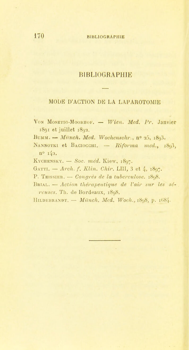 BIBLIOGRAPHIE MODE D'ACTION DE LA LAPAROTOMIE Von MosETiG-MooHHOK. — Wien. Mcd. l'r. Janvier 1891 et juillet i8()'j. BuAiM. — Milncli. Med. Woohensohr., n» afi, 1893. Nannotki et Bagiocghi. — Riforma med., i8(p, n» i/p. Kychensky. — Soc. mcd. Kiew, 1897. Gaïti. — Arch. f. Klin. Chir. LUI, 3 et 1897. P. Teissier. — Congrès de la tuberculose. iHyS. Brial. — Action thérapeutique de l'air sur les sé- reuses. Tli. de Bordeaux, 1898. IliLuiiURANDT. — Mùnch, Mcd. W'och., iSi)S, p. iImS.^.