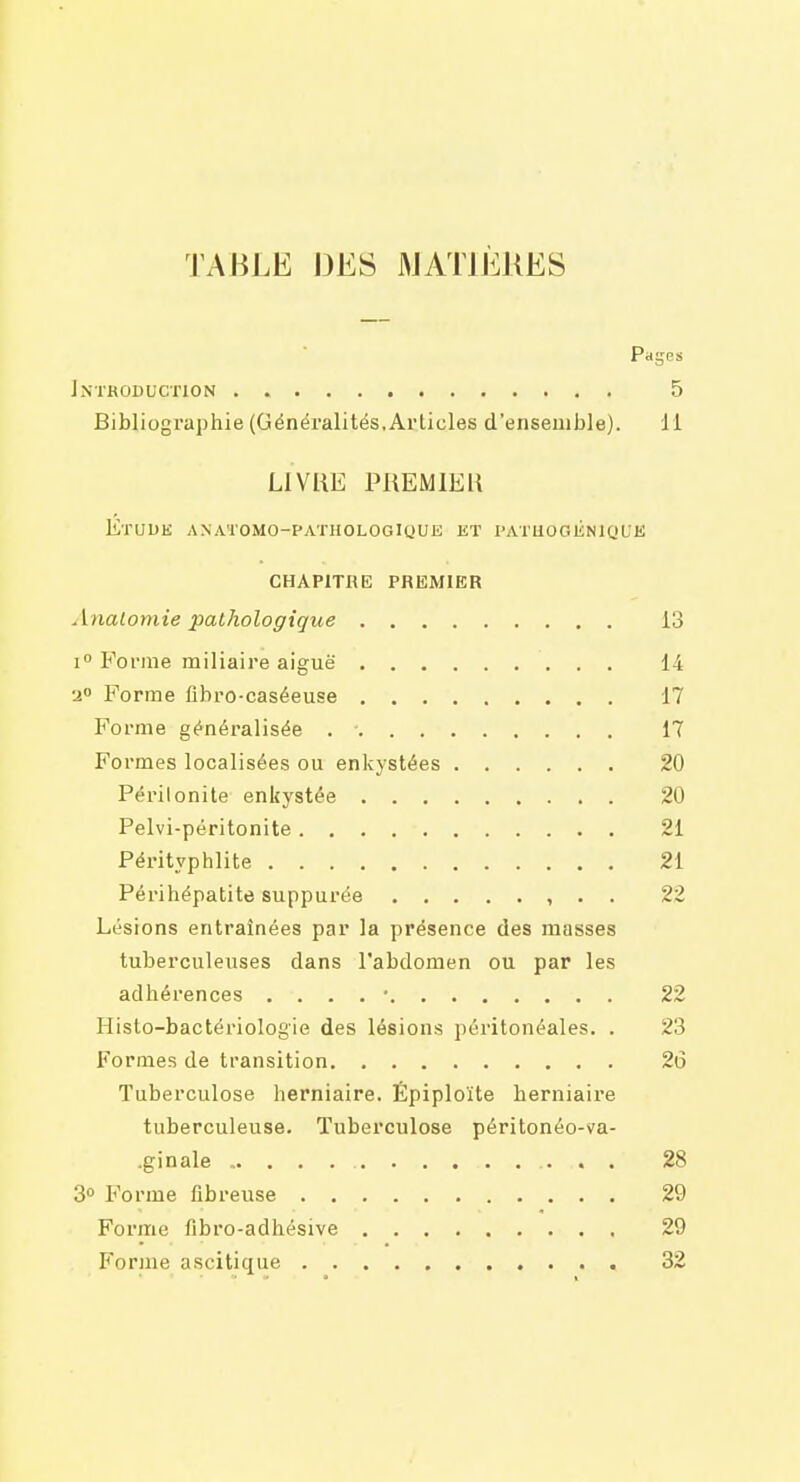 TABLE DES MATIÈRES Pages Introduction 5 Bibliographie (Généralités. Articles d'ensemble). 11 LIVRE PREMIER EtUUE ANATOMO-PATHOLOGIUUK KT l'ATUOGliNlQLE CHAPITHE PREMIER Analomie pathologique 13 1° Forme miliaire aiguë 14 a Forme flbro-caséeuse 17 Forme généralisée . - 17 Formes localisées ou enkystées 20 Péritonite enkystée 20 Pelvi-péritonite 21 Pérityphlite 21 Périhépatite suppurée , • • 22 Lésions entraînées par la présence des masses tuberculeuses dans l'abdomen ou par les adhérences . . . . ■ 22 Histo-bactériologie des lésions péritonéales. . 23 Formes de transition 26 Tuberculose herniaire. Épiploïte herniaire tuberculeuse. Tuberculose péritonéo-va- .ginale 28 3» Forme fibreuse 29 Forme fibro-adhésive 29 Forme ascitique 32