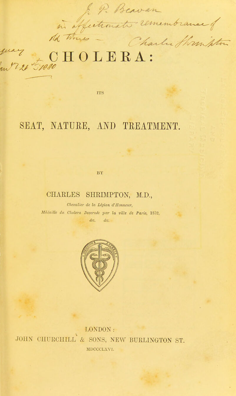 ^ ^CHOLERA: ITS SEAT, NATURE, AND TREATMENT. BY CHARLES SHRIMPTON, M.D., Chevalier de la legion d'Honneur, MeJaille dv. Cholera Decemee par la ville de Paris, 1832, <t'c. i£t. LONDON: JOHN CHURCHILL & SONS, NEW BURLINGTON ST. MDOCCLXVI.