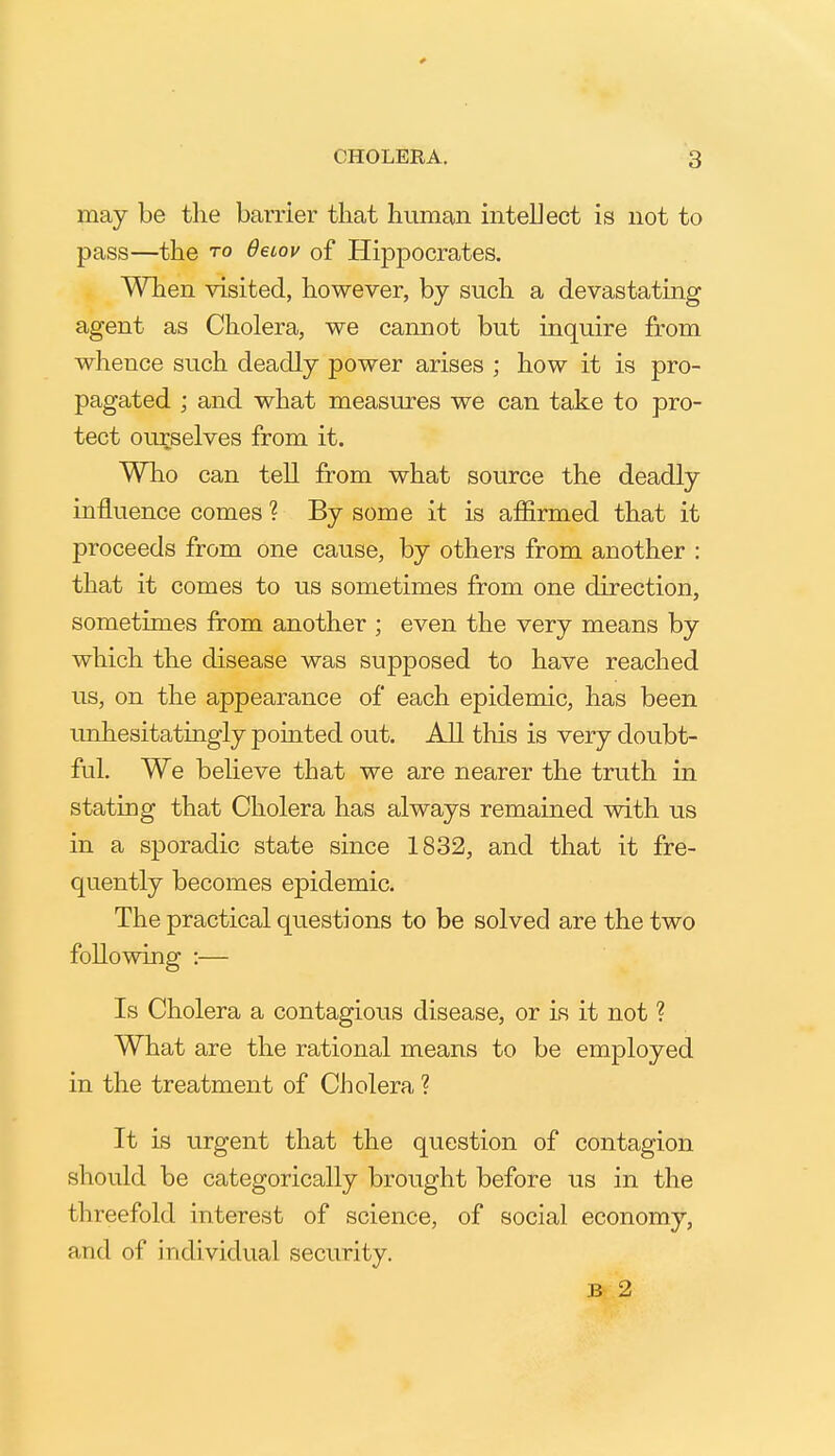 may be the barrier that human intellect is not to pass—the to 6etov of Hippocrates. When visited, however, by such a devastating agent as Cholera, we cannot but inquire from whence such deadly power arises ; how it is pro- pagated ; and what measures we can take to pro- tect ourselves from it. Who can tell from what source the deadly influence comes ? By some it is affirmed that it proceeds from one cause, by others from another : that it comes to us sometimes from one direction, sometimes from another ; even the very means by which the disease was supposed to have reached us, on the appearance of each epidemic, has been unhesitatingly pointed out. All this is very doubt- ful. We believe that we are nearer the truth in stating that Cholera has always remained with us in a sporadic state since 1832, and that it fre- quently becomes epidemic. The practical questions to be solved are the two following :— Is Cholera a contagious disease, or is it not ? What are the rational means to be employed in the treatment of Cholera ? It is urgent that the question of contagion should be categorically brought before us in the threefold interest of science, of social economy, and of individual security. B 2
