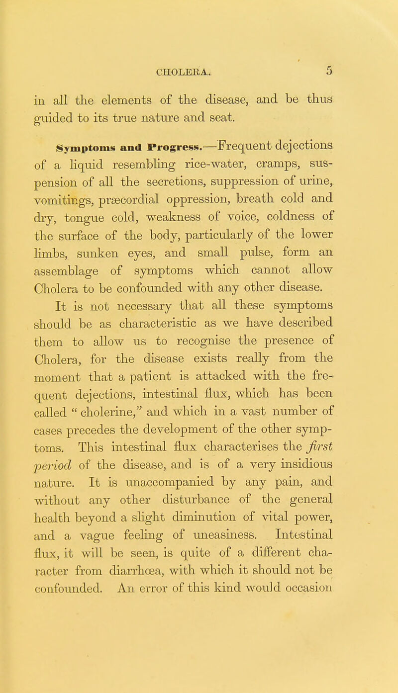 in all the elements of the disease, and be thus sruided to its true nature and seat. Symptoms and Progress.—Frequent dejections of a hquid resembling rice-water, cramps, sus- pension of all the secretions, suppression of urine, vomitings, prsecordial oppression, breath cold and dry, tongue cold, weakness of voice, coldness of the surface of the body, particularly of the lower hmbs, sunken eyes, and small pulse, form an assemblage of symptoms which cannot allow Cholera to be confounded with any other disease. It is not necessary that all these symptoms should be as characteristic as we have described them to allow us to recognise the presence of Cholera., for the disease exists really from the moment that a patient is attacked with the fre- quent dejections, intestinal flux, which has been called  cholerine/' and which in a vast number of cases precedes the development of the other symp- toms. This intestinal flux characterises the first period of the disease, and is of a very insidious nature. It is unaccompanied by any pain, and Avithout any other disturbance of the general health beyond a shght diminution of vital power, and a vague feeling of uneasiness. Intestinal flux, it will be seen, is quite of a different cha- racter from diarrhoea, with which it should not be confounded. An error of this kind would occasion