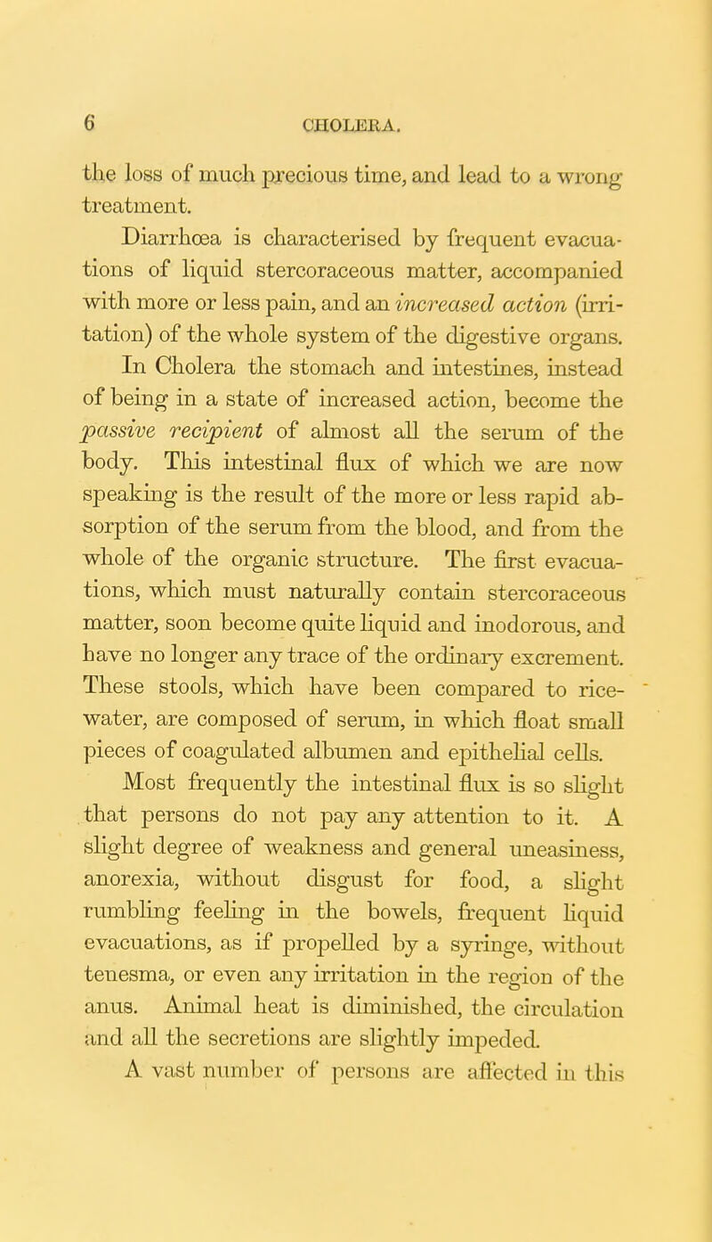 the loss of much j)xecious time, and lead to a wrong treatment. Diarrhoea is characterised by frequent evacua- tions of liquid stercoraceous matter, accompanied with more or less pain, and an increased action (irri- tation) of the whole system of the digestive organs. In Cholera the stomach and intestines, instead of being in a state of increased action, become the passive recipient of almost all the serum of the body. This intestinal flux of which we are now speaking is the result of the more or less rapid ab- sorption of the serum from the blood, and from the whole of the organic structure. The first evacua- tions, which must naturally contain stercoraceous matter, soon become quite hquid and inodorous, and have no longer any trace of the ordinaiy excrement. These stools, which have been compared to rice- water, are composed of serum, in which float small pieces of coagulated albumen and epithehal cells. Most frequently the intestinal flux is so sHght that persons do not pay any attention to it. A slight degree of weakness and general uneasiness, anorexia, without disgust for food, a slight rumbling feeling in the bowels, frequent hquid evacuations, as if propelled by a syringe, without tenesma, or even any irritation in the region of the anus. Animal heat is diminished, the circulation and all the secretions are slightly impeded. A vast number of persons are aftected in this