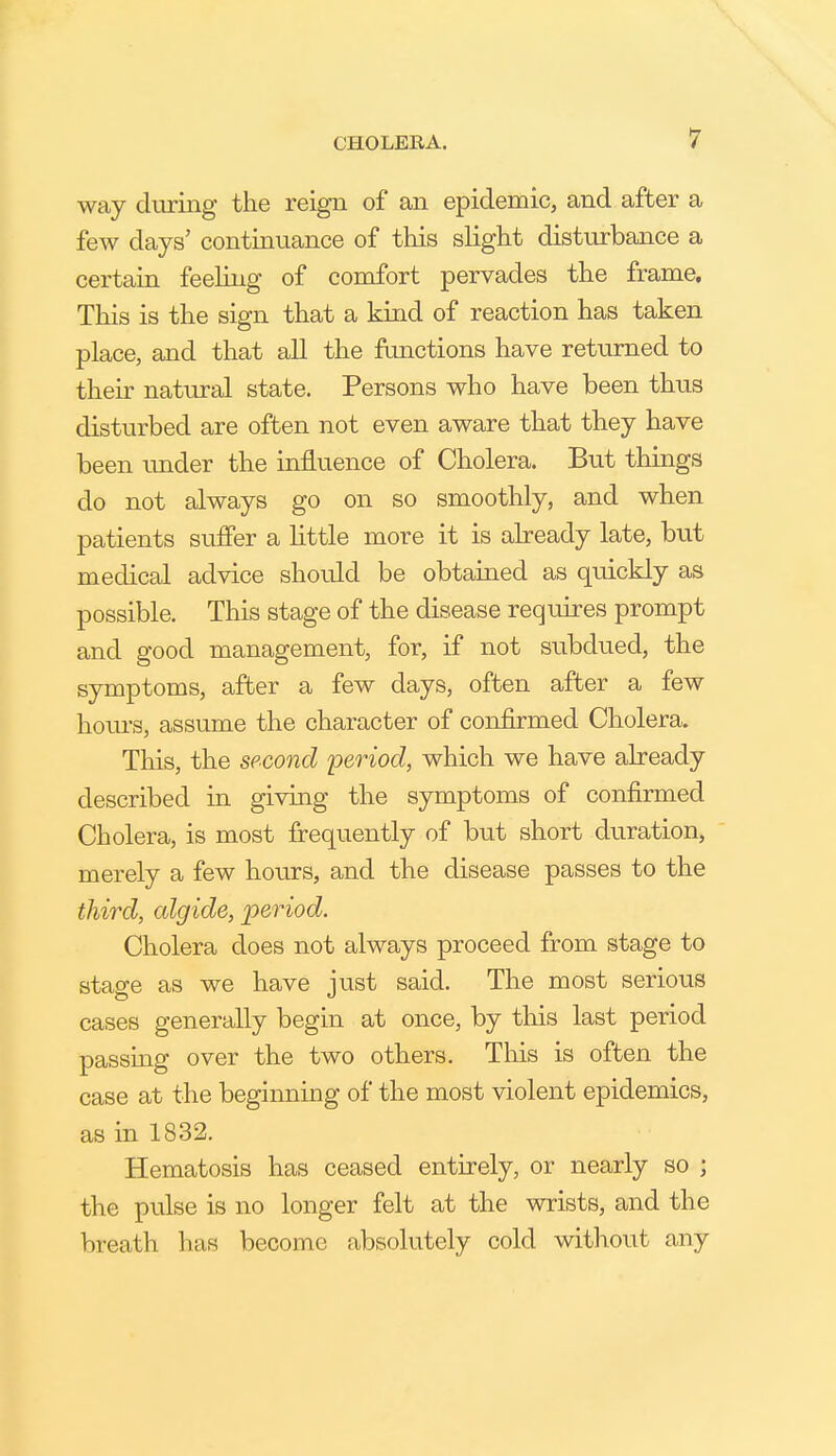 way during the reign of an epidemic, and after a few days' continuance of this slight disturbance a certain feehng of comfort pervades the frame. This is the sign that a kind of reaction has taken place, and that all the fonctions have returned to their natural state. Persons who have been thus disturbed are often not even aware that they have been under the influence of Cholera. But things do not always go on so smoothly, and when patients suffer a little more it is already late, but medical advice should be obtained as quickly as possible. This stage of the disease requires prompt and good management, for, if not subdued, the symptoms, after a few days, often after a few hours, assume the character of confirmed Cholera. This, the second period, which we have already described in giving the symptoms of confirmed Cholera, is most fi:equently of but short duration, merely a few hours, and the disease passes to the third, cdgide, period. Cholera does not always proceed from stage to stage as we have just said. The most serious cases generally begin at once, by this last period passmg over the two others. This is often the case at the beginning of the most violent epidemics, as in 1832. Hematosis has ceased entirely, or nearly so ; the pulse is no longer felt at the wrists, and the breath has become absolutely cold without any