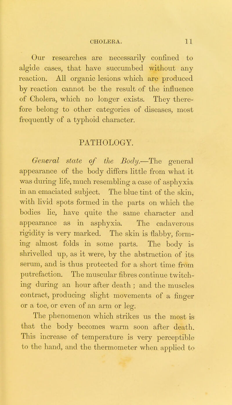 Our researches are necessarily confined to algide cases, that have succumbed without any reaction. All organic lesions which are produced by reaction cannot be the result of the mfluence of Cholera, which no longer exists. They there- fore belong to other categories of diseases, most frequently of a typhoid character, PATHOLOGY. General state of the Body.—The general appearance of the body differs little from what it was during Hfe, much resembling a case of asphyxia in an emaciated subject. The blue tint of the skin, with Hvid spots formed in the parts on which the bodies he, have quite the same character and appearance as in asphyxia. The cadaverous rigidity is very marked. The skin is flabby, form- ing almost folds in some parts. The body is shrivelled up, as it were, by the abstraction of its serum, and is thus protected for a short time from putrefaction. The muscular fibres contmue twitch- ing during an hour after death ; and the muscles contract, producing slight movements of a finger or a toe, or even of an arm or leg. The phenomenon which strikes us the most is that the body becomes warm soon after death. This increase of temperature is very perceptible to the hand, and the thermometer when applied to