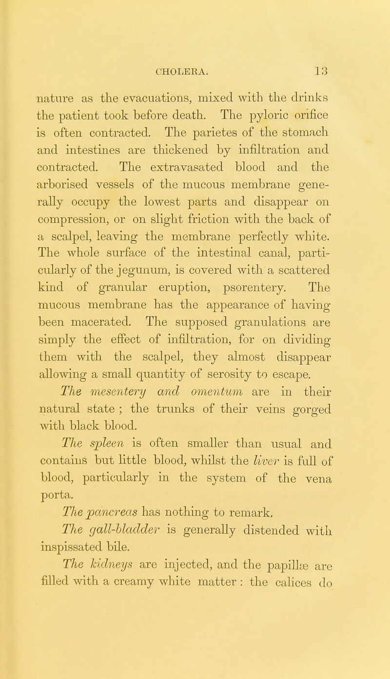 nature as the evacuations, mixed with the drinks the patient took before death. The pyloric orifice is often contracted. The parietes of the stomach and intestines are tliickened by infiltration and contracted. The extravasated blood and the arborised vessels of the mucous membrane gene- rally occupy the lowest parts and disappear on compression, or on slight friction with the back of a scalpel, leaving the membrane perfectly white. The whole surface of the intestinal canal, parti- cularly of the jegunum, is covered with a scattered kind of granular eruption, psorentery. The mucous membrane has the appearance of having been macerated. The supposed granulations are simply the effect of infiltration, for on dividmg them with the scalpel, they almost disappear allowing a small quantity of serosity to escape. The mesentery and omentum are in their natural state ; the trunks of their veins gorged with black blood. The spleen is often smaller than usual and contains but Httle blood, whilst the liver is full of blood, particularly in the system of the vena porta. The pancreas has nothing to remark. Tiie gall-bladder is generally distended with inspissated bile. The kidneys are injected, and the pa23illtB are filled with a creamy white matter : the calices do