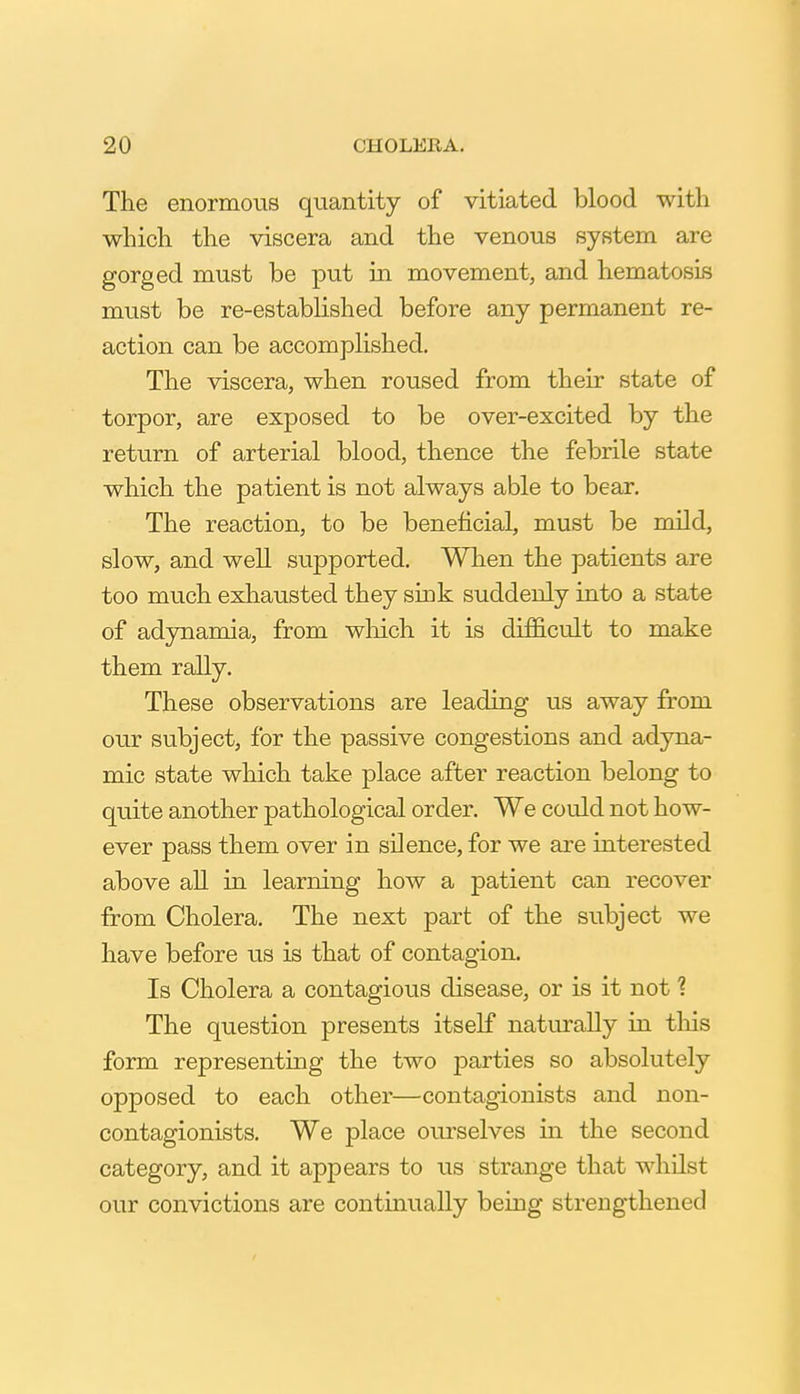 The enormous quantity of vitiated blood with which the viscera and the venous system are gorged must be put in movement, and hematosis must be re-established before any permanent re- action can be accomplished. The viscera, when roused from their state of torpor, are exposed to be over-excited by the return of arterial blood, thence the febrile state which the patient is not always able to bear. The reaction, to be beneficial, must be mild, slow, and weU supported. When the patients are too much exhausted they sink suddenly into a state of adynamia, from which it is difficult to make them rally. These observations are leading us away from our subject, for the passive congestions and adyna- mic state which take place after reaction belong to quite another pathological order. We could not how- ever pass them over in silence, for we are interested above all in learning how a patient can recover from Cholera. The next part of the subject we have before us is that of contagion. Is Cholera a contagious disease, or is it not ? The question presents itself naturally in tliis form representing the two parties so absolutely opposed to each other—contagionists and non- contagionists. We place ourselves in the second category, and it appears to us strange that whilst our convictions are continually being strengthened