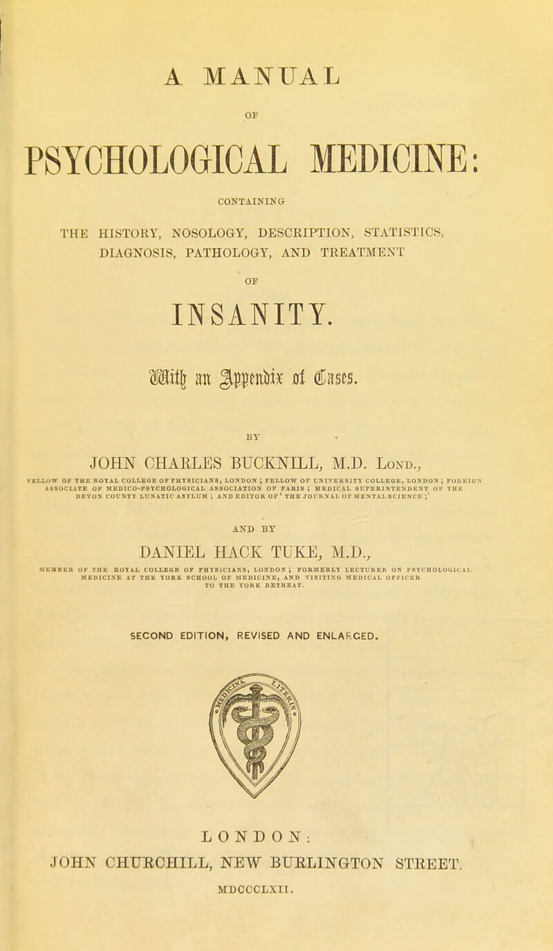 OF PSYCHOLOGICAL MEDICINE: CONTAINING THE HISTORY, NOSOLOGY, DESCRIPTION, STATISTICS, DIAGNOSIS, PATHOLOGY, AND TREATMENT OP INSANITY. W\i\ irn gpuniiik at Cases. BY JOHN OHAELES BUCKNILL, M.D. Lond, FELLUW Oy THE KOYAL COLLEGE OF PHYSICIANS, LONDON i FELLOW OP UNIVEKSITY COLLEGE, LONDON J FUKKION ASSOCIATE OF UEDICO-FSYCHOLOGICAL ASSOCIATION OF FABIS i MEDICAL SUFEBINTENDE.\T OP TUK DEVON COUNTY LUNATIC ASYLUM ; AND EDITOR OP' THEJOURNALOF M ENTAL S C lENC K ;' AND BY DANIEL HACK TUKE, M.D., .Mi:.VBUR OV TU1£ BOYAL COLLEGE OF PUYSICIANS, LONDON', FOBMERLY LECTURER ON FSYCBOLOGICAI. MEDICINE AT THE YORK SCHOOL OF MEDICINE, AND VISITING MEDICAL OFFICER TO TUE YORK RETREAT. SECOND EDITION, REVISED AND ENLARGED. LONDON: JOHN CHUECHILL, NEW BUELINGTON STEEET. MDCCOLXII.