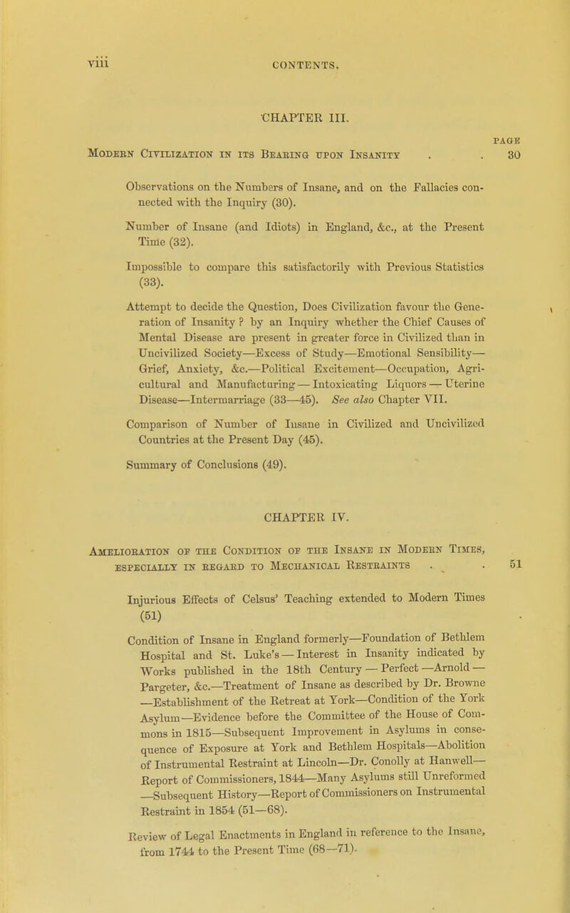 CHAPTER III. PAGK Modern CivrLizATion in its Beaeing upon Insanity . . 30 Observations on the Numbers of Insane, and on the Fallacies con- nected with the Inquiry (30). Number of Insane (and Idiots) in England, &c., at the Present Time (32). Impossible to compare this satisfactorily with Previous Statistics (33). Attempt to decide the Question, Does Civilization favour the Gene- ration of Insanity ? by an Inquiry whether the Chief Causes of Mental Disease are present in grreater force in Civilized than in Uncivilized Society—Excess of Study—Emotional Sensibility— Grief, Anxiety, &c.—Political Excitement—Occupation, Agri- cultural and Manufacturing — Intoxicating Liquors — Uterine Disease—Intermarriage (33—45). See also Chapter VII. Comparison of Number of Insane in Civilized and Uncivilized Countries at the Present Day (45). Summary of Conclusions (49). CHAPTER IV. Amelioeation of the Condition of the Insane in Modeen Times, ESPECIALIY IN EEOABD TO MECHANICAL ReSTBAINTS . .51 Injurious Effects of Cekus' Teaching extended to Modern Times (51) Condition of Insane in England formerly—Foundation of Bethlem Hospital and St. Luke's — Interest in Insanity indicated by Works published in the 18th Century — Perfect—Arnold— Pargeter, &c.—Treatment of Insane as described by Dr. Browne —Establishment of the Retreat at York—Condition of the York Asylum—Evidence before the Committee of the House of Com- mons in 1815—Subsequent Improvement in Asylums in conse- quence of Exposure at York and Bethlem Hospitals—Abolition of Instrumental Restraint at Lincoln—Dr. Conolly at Hanwell— Eeport of Commissioners, 1844—Many Asylums still Unreformcd —Subsequent History—Report of Commissioners on Instrumental Restraint in 1854 (51—68). Review of Legal Enactments in England in reference to the Insane, from 1744 to the Present Time (68—71).