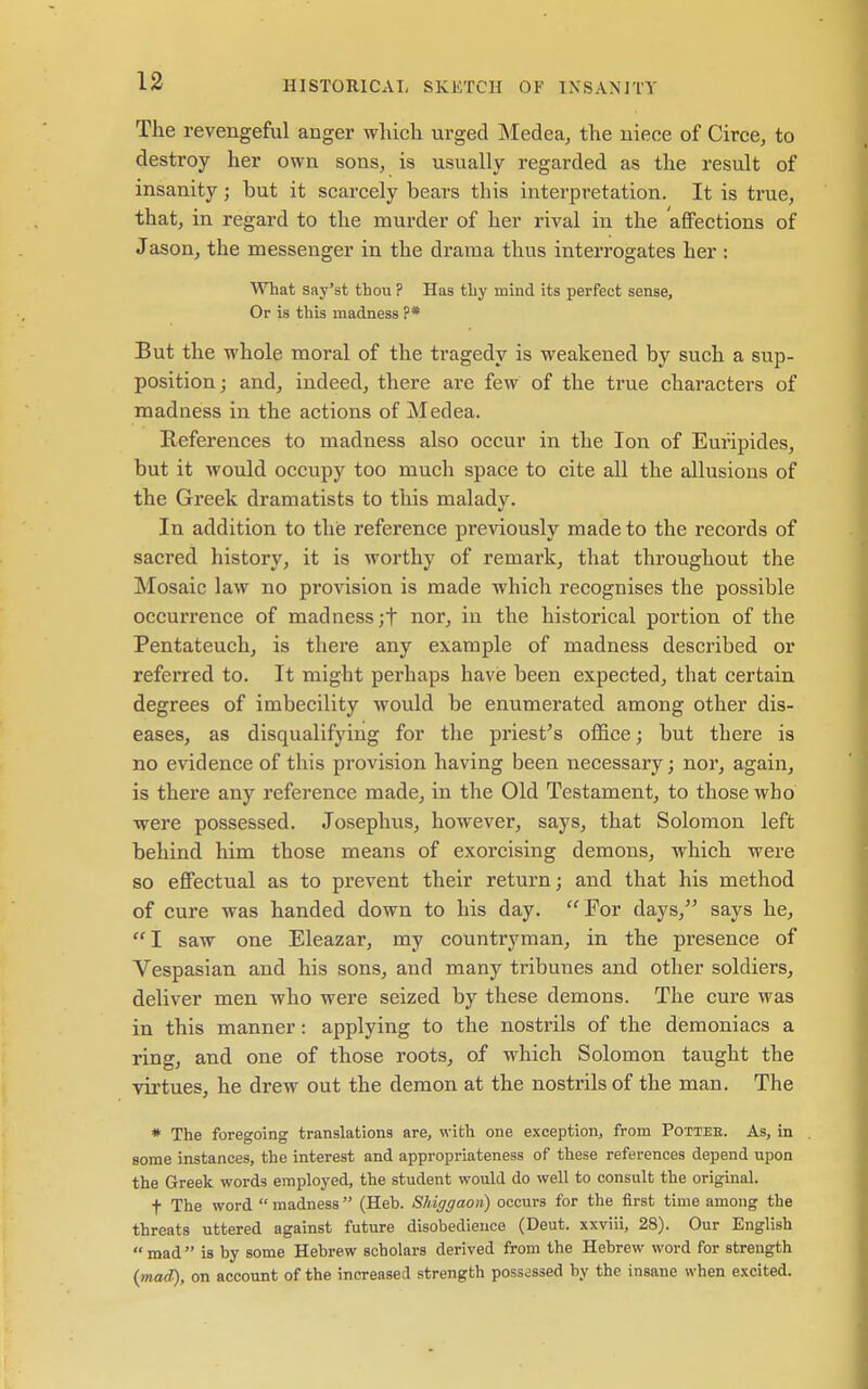 The revengeful anger which urged INIedea, the niece of Circe, to destroy her own sons, is usually regarded as the result of insanity; but it scarcely bears this interpretation. It is true, that, in regard to the murder of her rival in the affections of Jason, the messenger in the drama thus interrogates her : What say'st thou ? Has thy mind its perfect sense. Or is this madness ?* But the whole moral of the tragedy is weakened by such a sup- position; and, indeed, there are few of the true characters of madness in the actions of Medea. References to madness also occur in the Ion of Euripides, but it would occupy too much space to cite all the allusions of the Greek dramatists to this malady. In addition to thie reference previously made to the records of sacred history, it is worthy of remark, that throughout the Mosaic law no provision is made which recognises the possible occurrence of madness ;t nor, in the historical portion of the Pentateuch, is there any example of madness described or referred to. It might perhaps have been expected, that certain degrees of imbecility would be enumerated among other dis- eases, as disqualifying for tlie priest^s ofl&ce; but there is no evidence of this provision having been necessary; nor, again, is there any I'eference made, in the Old Testament, to those who were possessed. Josephus, however, says, that Solomon left behind him those means of exorcising demons, which were so effectual as to prevent their return; and that his method of cure was handed down to his day.  For days, says he,  I saw one Eleazar, my countryman, in the presence of Vespasian and his sons, and many tribunes and other soldiers, deliver men who were seized by these demons. The cure was in this manner: applying to the nostrils of the demoniacs a ring, and one of those roots, of which Solomon taught the virtues, he drew out the demon at the nostrils of the man. The * The foregoing translations are, with one exception, from Potteb. As, in some instances, the interest and appropriateness of these references depend upon the Greek words employed, the student would do well to consult the original. t The word  madness (Heh. Shiggaon) occurs for the first time among the threats uttered against future disobedience (Deut. xxviii, 28). Our English mad is by some Hebrew scholars derived from the Hebrew word for strength {mad), on account of the increased strength possessed by the insane when excited.