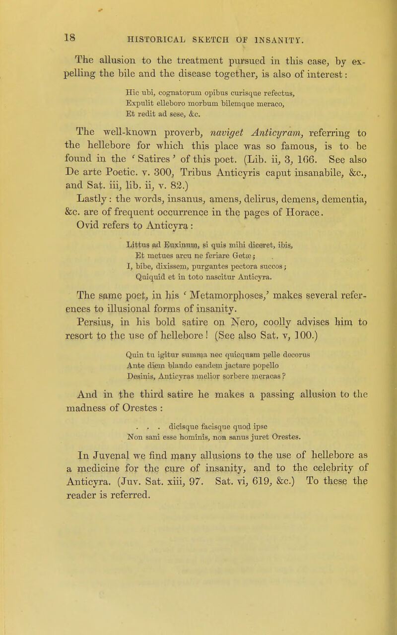 The allusion to the treatment pui'sued in this case, by ex- pelling the bile and the disease together, is also of interest: Hie ubi, cognatorum opibus curisque refectus, Expulit elleboro morbum bilemque meraco, Et redit ad sese, &c. The well-known proverb, naviget Anticyram, referring to the hellebore for -which this place was so famous, is to be found in the ' Satires ' of tliis poet. (Lib. ii, 3, 1(56. See also De arte Poetic, v. 300, Tribus Anticyris caput insanabile, &c., and Sat. iii, lib. ii, v. 82.) Lastly : the words, insanus, amens, delirus, demens, dementia, &c. are of frequent occurrence in the pages of Horace. Ovid refers to Anticyra: Littus od Euxinum, si quis mihi diceret, ibis, Jlfc metues arcu ne feriare Getce; I, bibe, dixissem, purgantes pectora succos; Quiquid et in toto nascitur Anticyra. The same poet, in his ' Metamorphoses,' makes several refer- ences to illusional forms of insanity. Persius, in his bold satire on Nero, coolly advises him to resort to the use of hellebore ! (See also Sat. v, 100.) Quin tu igitur gumma nec quicquam pelle docorus Ante diem blando eandem jactare popello Desinis, Anticyras melior sorbere meracas ? And in the third satii'e he makes a passing allusion to the madness of Orestes : . . . dicisque facisque quod ipse Non sani esse hominisj noB sanus juret Orestes. In Juvenal we find r^any allusions to the use of hellebore as a medicine for the cure of insanity, and to the celebrity of Anticyra. (Juv. Sat. xiii, 97. Sat. vi, 619, &c.) To these the reader is referred.