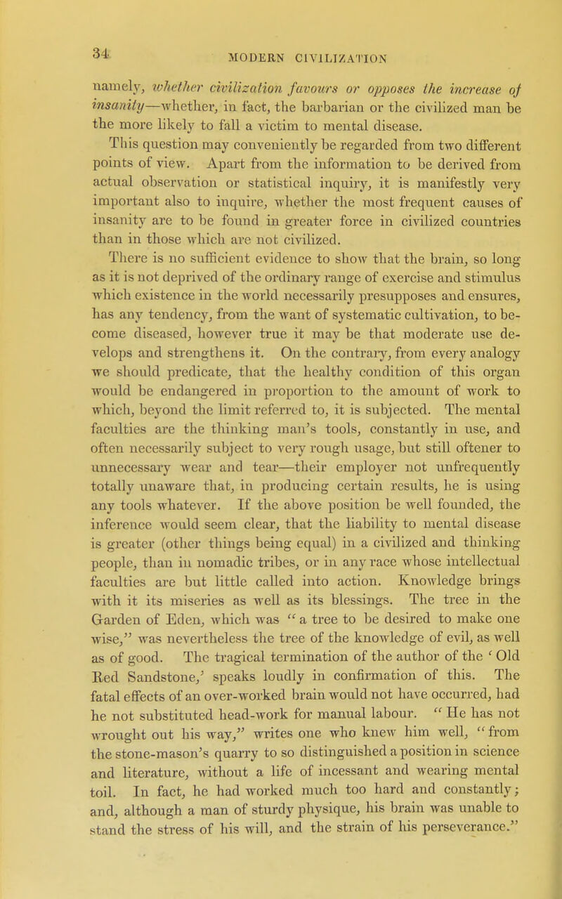 namely, ivhether civilization favours or opposes the increase oj insanity—Avhether, in fact, the barbarian or the civilized man be the more likely to fall a victim to mental disease. This question may conveniently be regarded from two different points of view. Apart from the information to be derived from actual observation or statistical inquiry, it is manifestly very important also to inquire, whether the most frequent causes of insanity are to be found in greater force in civilized countries than in those which are not civilized. Tliere is no sufficient evidence to show that the brain, so long- as it is not deprived of the ordinary range of exercise and stimulus which existence in the world necessarily presupposes and ensures, has any tendency, from the want of systematic cultivation, to be- come diseased, however true it may be that moderate use de- velops and strengthens it. On the contraiy, from every analogy we should predicate, that the healthy condition of this organ would be endangered in pi-oportion to the amount of work to which, beyond the limit referred to, it is subjected. The mental faculties are the thinking man's tools, constantly in use, and often necessarily subject to veiy rough usage, but still oftener to unnecessary wear and tear—their employer not unfrequently totally imaware that, in producing certain results, he is using any tools whatever. If the above position be well founded, the inference would seem clear, that the liability to mental disease is greater (other things being equal) in a civilized and thinking people, than in nomadic tribes, or in any race whose intellectual faculties are but little called into action. Knowledge brings with it its miseries as well as its blessings. The tree in the Garden of Eden, which was  a tree to be desired to make one wise, was nevertheless the tree of the knowledge of evil, as well as of good. The tragical termination of the author of the ' Old Eed Sandstone,' speaks loudly in confirmation of this. The fatal effects of an over-worked brain would not have occurred, had he not substituted head-work for manual labour.  He has not wrought out his way, writes one who knew him well,  from the stone-mason's quai-ry to so distinguished a position in science and literature, without a life of incessant and wearing mental toil. In fact, he had worked much too hard and constantly; and, although a man of sturdy physique, his brain was unable to stand the stress of his will, and the strain of his perseverance.