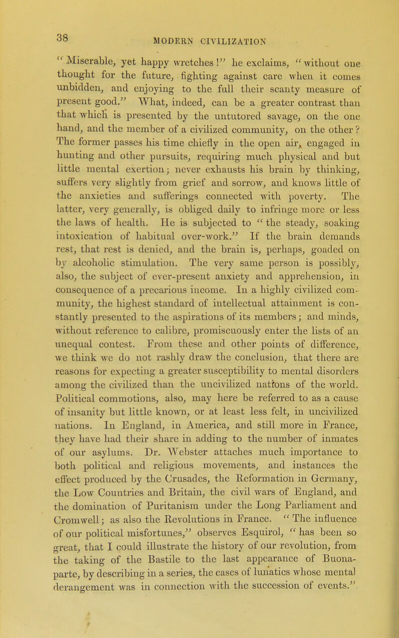 Miserable, yet happy wretches! he exclaims, without oue thought for the future, fighting against care when it comes unbidden, and enjoying to the full their scanty measure of present good/' What, indeed, can be a greater contrast than that which is presented by the untutored savage, on the one hand, and the member of a civilized community, on the other ? The former passes his time chiefly in the open air, engaged in hunting and other pursuits, requu'ing much physical and but little mental exertion; never exhausts his brain by thinking, suffers very slightly from grief and sorrow, and knows little of the anxieties and sufferings connected with poverty. The latter, very generally, is obliged daily to infringe more or less the laws of health. He is subjected to  the steady, soaking intoxication of habitual over-work. If the brain demands rest, that rest is denied, and the brain is, perhaps, goaded on by alcoholic stimulation. The very same person is possibly, also, the subject of ever-present anxiety and apprehension, in consequence of a precaa'ious income. In a highly civilized com- munity, the highest standard of intellectual attainment is con- stantly presented to the aspirations of its members; and minds, without reference to calibre, promiscuously enter the lists of an unequal contest. From these and other points of difference, we think we do not rashly draw the conclusion, that there are reasons for expecting a greater susceptibility to mental disorders among the civilized than the uncivilized nations of the world. Political commotions, also, may here be referred to as a cause of insanity but little known, or at least less felt, in uncivilized nations. In England, in America, and still more in France, they have had their share in adding to the number of inmates of our asylums. Dr. Webster attaches much importance to both political and religious movements^ and instances the effect produced by the Crusades, the Eeformation in Germany, the Low Countries and Britain, the civil wars of England, and the domination of Puritanism under the Long Parliament and Cromwell; as also the Revolutions in France.  The influence of our political misfortunes, observes Esquirol,  has been so great, that I could illustrate the history of our revolution, from the taking of the Bastile to the last appearance of Buona- parte, by describing in a series, the cases of hm'aties whose mental derangement was in connection witli the succession of events.