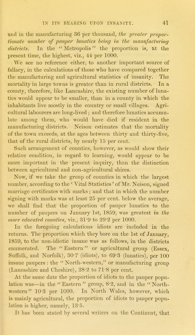 and in the manufacturing 36 per thousand, the (jreater jnopor- tionute number of jya^uper lunatics being in the manufacturing distncts. In the  Metropolis the proportion is, at the present time, the highest, viz., 44 per 1000. We see no reference either, to another important source of fallacy, in the calculations of those who have compared together the manufacturing and agricultural statistics of insanity. The mortality in large towns is greater than in rural districts. In a county, therefore, like Lancashire, the existing number of luna- tics would appear to be smaller, than in a county in which the inhabitants live mostly in the country or small Aallages. Agri- cultui'al labourers are long-lived; and therefore lunatics accumu- late among them, who would have died if resident in the manufacturing districts. Neison estimates that the mortality of the town exceeds, at the ages between thirty and thirty-five, that of the rural districts, by nearly 15 per cent. Such arrangement of counties, however, as would show their relative condition, in regard to learning, would appear to be more important in the present inquiry, than the distinction between agricultural and non-agricultural shires. Now, if we take the group of counties in which the largest number, according to the ' Vital Statistics' of Mr. Neison, signed marriage certificates with marks; and that in which the number signing with marks was at least 25 per cent, below the average, Ave shall find that the proportion of pauper lunatics to the number of paupers on January 1st, 1859, was greatest in the more educated counties, viz., 31'9 to 29'2 per 1000. In the foregoing calculations idiots are included in the returns. The proportion which they bore on the 1st of January, 1859, to the non-idiotic insane was as follows, in the districts enumerated. The Eastern or agricultural groiip (Essex, Suffolk, and Norfolk), 30-7 (idiots), to 69-3 (lunatics), per 100 insane paupers : the  North-western, or manufactu.ring group (Lancashire and Cheshire), 28'3 to 71*8 per cent. At the same date the proportion of idiots to the pauper popu- lation was—in the  Eastern  group, 8-2, and in the  North- western 10 3 per 1000. In North Wales, however, which is mainly agricultural, the proportion of idiots to pauper popu- lation is higher, namely, 135. It has been stated by several writers on the Continent, that