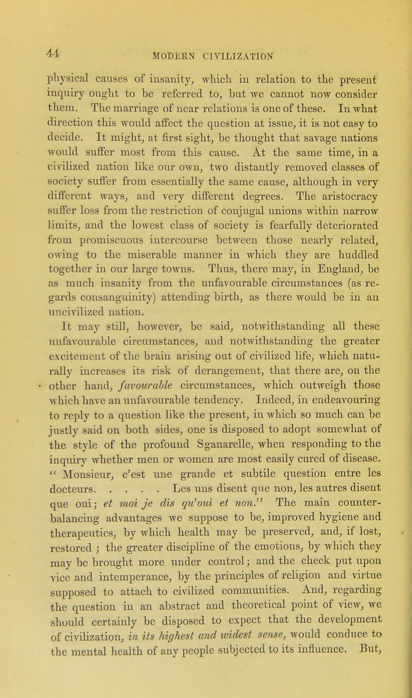 physical causes of insanity, which in relation to the present inquiry ought to be referred to, but we cannot now consider them. The marriage of near relations is one of these. In what direction this would affect the question at issue, it is not easy to decide. It might, at first sight, be thought that savage nations Avould suffer most from this cause. At the same time, in a civilized nation like our own, two distantly removed classes of society suffer from essentially the same cause, although in very different ways, and very different degrees. The aristocracy sufier loss from the restriction of conjugal unions within narrow limits, and the lowest class of society is fearfully deteriorated from promiscuous intercourse between those nearly related, owing to the miserable manner in which they are huddled together in our large towns. Thus, there may, in England, be as much insanity from the unfavourable circumstances (as re- gards consanguinity) attending birth, as there would be in an uncivilized nation. It may still, however, be said, notwithstanding all these unfavourable circumstances, and notwithstanding the greater excitement of the brain arising out of civilized life, which natu- rally increases its risk of derangement, that there are, on the • other hand, favourable circumstances, which outweigh those which have an unfavourable tendency. Indeed, in endeavouring to reply to a question like the present, in which so much can be justly said on both sides, one is disposed to adopt somewhat of the style of the profound Sganarelle, when responding to the inquiry whether men or women are most easily cured of disease.  Monsieur, c'est une grande et subtile question entre les docteurs Les uns disent que non, les autres disent que oui; et moi j'e dis qu'oui et non. The main counter- balancing advantages we suppose to be, improved hygiene and therapeutics, by which health may be preserved, and, if lost, restored ; the greater discipline of the emotions, by which they may be brought more under control; and the check put upon vice and intemperance, by the principles of religion and vii'tue supposed to attach to civilized communities. And, regarding the question in an abstract and theoretical point of view, we should certainly be disposed to expect that the development of civilization, in its highest and ividest sense, would conduce to the mental health of any people subjected to its influence. But,