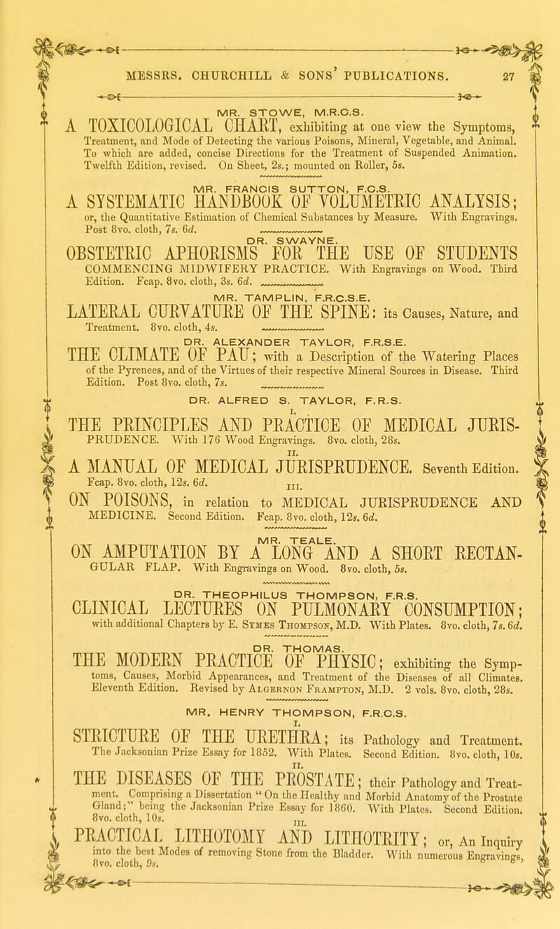 ■ ' f©H MESSRS. CHURCHILL & SONS' PUBLICATIONS. 27 -.-&t — —— 3«-» MR. STOWE, M.R.C.S. A T0XIC0L06ICAL CHART, exhibiting at one view the Symptoms, Treatment, and Mode of Detecting the various Poisons, Mineral, Vegetable, and Animal. To which are .added, concise Directions for the Treatment of Suspended Animation. Twelfth Edition, revised. On Sheet, 2s.; mounted on Roller, 5s. MR. FRANCIS SUTTON, F.C.S. A SYSTEMATIC HANDBOOK OF YOLUMETRIC ANALYSIS; or, the Quantitative Estimation of Chemical Substances by Measure. With Engravings. Post 8vo. cloth, 7s. 6d. DR. SWAYNE. OBSTETRIC APHORISMS FOR THE USE OF STUDENTS COMMENCING MIDWIFERY PRACTICE. With Engravings on Wood. Third Edition. Fcap. 8vo. cloth, 3s. 6d. , , , MR. TAMPLIN, F.R.C.S.E. LATERAL CURYATURE OF THE SPINE: its Causes, Nature, and Treatment. 8vo. cloth, 4s. -™.~™ DR. ALEXANDER TAYLOR, F.R.S.E. THE CLIMATE OF PAU; with a Description of the Watering Places of the Pyrenees, and of the Virtues of their respective Mineral Sources in Disease. Third Edition. Post 8vo. cloth, 7s. ™„„ DR. ALFRED S. TAYLOR, F.R.S. THE PRINCIPLES AND PRACTICE OF MEDICAL Juris- prudence. With 176 Wood Engravings. 8vo. cloth, 28s. A MANUAL OF MEDICAL JURISPRUDENCE. Seventh Edition. Fcap. 8vo. cloth, 12s. 6d. ON POISONS, in relation to MEDICAL JURISPRUDENCE AND MEDICINE. Second Edition. Fcap. 8vo. cloth, 12s. 6d. MR, TEALE. ON AMPUTATION BY A LONG AND A SHORT RECTAN- GULAR FLAP. With Engravings on Wood. 8vo. cloth, 6s. DR. THEOPHILUS THOMPSON, F.R.S. CLINICAL LECTURES ON PULMONARY CONSUMPTION; with additional Chapters by E. Symes Thompson, M.D. With Plates. 8vo. cloth, 7s. 6d. DR. THOMAS. THE MODERN PRACTICE OF PHYSIC; exhibiting the Symp- toms. Causes, Morbid Appearances, and Treatment of the Diseases of all Climates. Eleventh Edition. Revised by Algernon Frampton, M.D. 2 vols. 8vo. cloth, 28s. MR. HENRY THOMPSON, F.R.C.S. STRICTURE OF THE URETHRA; its Pathology and Treatment. The Jacksonwn Prize Essay for 1852. With Plates. Second Edition. 8vo. cloth, 10s. THE DISEASES OF THE PROSTx\TE; their Pathology and W- mcnt. Comprising a Dissertation  On the Healthy and Morbid Anatomy of the Prostate Gland; being the Jacksonian Prize Essay for 186'0. With Plates. Second Edition. 8vo. cloth, 1 Os. PRACTICAL LITHOTOMY AND LITHOTRITY; or, An inquiry into the best Modes of removing Stone from the Bladder. With numerous Engravings, 8vo. cloth, 9s. e e >