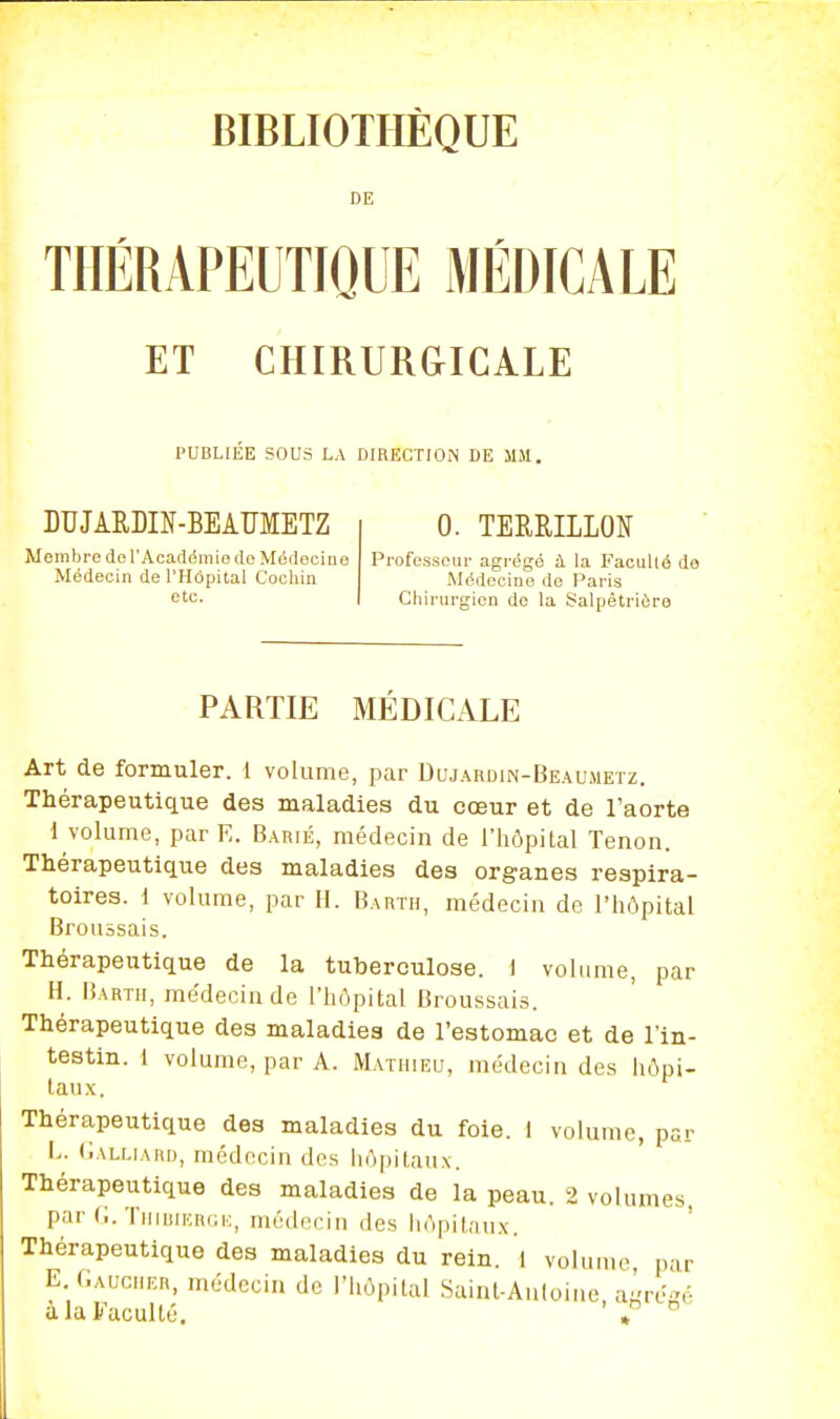 BIBLIOTHÈQUE DE THÉRAPEUTIQUE MÉDICALE ET CHIRUR&ICALE PUBLIEE SOUS LA DIRECTIOiN DE MM. DUJARLIN-BEAÏÏMETZ Membre de l'AcacIditiie de Médecine Médecin de l'Hôpital Cocliin etc. 0. TERRILLON Professeur agrégé à la Faculté do Médecine de Paris Chirurgien de la Salpétriûre PARTIE MÉDICALE Art de formuler. 1 volume, par Dujardin-Beaumetz. Thérapeutique des maladies du cœur et de l'aorte 1 volume, par E. Barié, médecin de l'hôpital Tenon. Thérapeutique des maladies des organes respira- toires. 1 volume, par H. Bartii, médecin de l'hôpital Brouâsais. Thérapeutique de la tuberculose, i volume, par H. Bartii, médecin de l'hôpital Broussais. Thérapeutique des maladies de l'estomac et de l'in- testin. 1 volume, par A. Mathieu, médecin des hôpi- taux. Thérapeutique des maladies du foie. 1 volume, par l>. (Ialliari), médecin des liôpilaiix. Thérapeutique des maladies de la peau. 2 volumes, par (;. TiiiuiicRGi.;, médecin des hôpitan.x. Thérapeutique des maladies du rein. 1 volume, par E.(;auciier, médecin de l'hôpital Sainl-Auloine aire-é à la Faculté. ' »