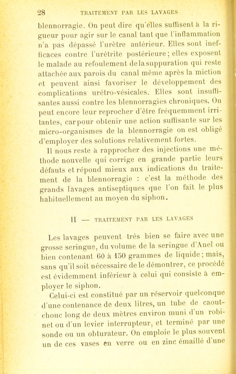 blennorragie. On peut dire qu'elles suffisent à la ri- gueur pour agir sur le canal lanl que l'indammalion n'a pas dépassé l'urètre antérieur. Elles sont inef- ficaces contre l'urétrite postérieure ; elles exposent le malade au refoulement de la suppuration qui reste attachée aux parois du canal même après la miction et peuvent ainsi favoriser le développement des complications urétro-vésicales. Elles sont insuffi- santes aussi contre les blennorragies chroniques. On peut encore leur reprocher d'être fréquemment irri- tantes, carpour obtenir une action suffisante sur les micro-organismes de la blennorragie on est obligé d'employer des solutions relativement fortes. Il nous reste à rapprocher des injections une mé- thode nouvelle qui corrige en grande partie leurs défauts et répond mieux aux indications du traite- ment de la blennorragie : c'est la méthode des grands lavages antiseptiques que l'on fait le plus habituellement au moyen du siphon. II — TRAITEMENT PAR LES LAVAfiES Les lavages peuvent très bien se faire avec une grosse seringue, du volume de la seringue d'Anel ou bien contenant GO à 150 grammes de liquide ; mais, sans qu'il soit nécessaire de le démontrer, ce procédé est évidemment inférieur à celui qui consiste k em- ployer le siphon. Celui-ci est constitué par un réservoir quelconque d'une contenance de deux litres, un lube de caout- chouc long de deux mètres environ muni d'un robi- net ou d'un levier interrupteur, et terminé par une sonde ou un obturateur. On emploie le plus souvent un de ces vases en verre ou en zinc émaillé d'une