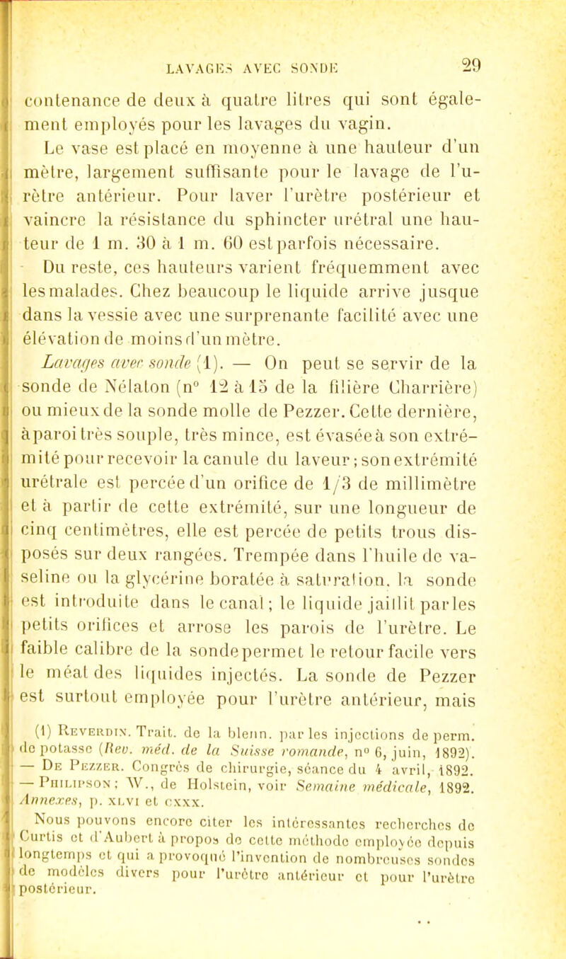 ! conlenance de deux à quatre litres qui sont égale- ment employés pour les lavages du vagin. Le vase est placé en moyenne à une hauteur d'un mètre, largement sutTisante pour le lavage de l'u- rètre antérieur. Pour laver l'urètre postérieur et vaincre la résistance du sphincter urétral une hau- teur de 1 m. 30 à 1 m. 60 est parfois nécessaire. ■ Du reste, ces hauteurs varient fréquemment avec les malades. Chez beaucoup le liquide arrive jusque dans la vessie avec une surprenante facilité avec une élévation de moins d'un mètre. Lavafies avec sonde (1). — On peut se servir de la ■sonde de Nélaton (n 12 à lo de la filière Charrière) ou mieux de la sonde molle de Pezzer. Cette dernière, àparoi très souple, très mince, est évasée à son extré- mité pour recevoir la canule du laveur ; son extrémité urétrale est percée d'un orifice de 1/3 de millimètre et à partir de cette extrémité, sur une longueur de cinq centimètres, elle est percée de petits trous dis- posés sur deux rangées. Trempée dans l'huile de va- seline ou la glycérine boratée à satural ion. la sonde i est introduite dans le canal; le liquide jaillit parles petits orihces et arrose les parois de l'urètre. Le faible calibre de la sondepermet le retour facile vers ■le méat des liquides injectés. La sonde de Pezzer i est surtout employée pour l'urètre antérieur, mais (1) Reverdin. Trait, de la bleiin. jiai-les injections de perm. dépotasse [Rev. méd. de la Suisse romande, n 6, juin, 1892). — De Pezzer. Congrès de chirurgie, séance du 4 avril, 1892. — Philu-son; W., de Holsiein, voir Semaine médicale, 1892. Annexes, p. .xi.vi et f;.\.\x. Nous pouvons encore citer les intéressantes reclierchos de Curlis et d'Aubert à propos de cette méthode cmplovéc depuis longtemps et qui a provoqué l'invention de nombreuses sondes de modèles divers pour l'urètre antérieur et pour l'urètre [ postérieur.