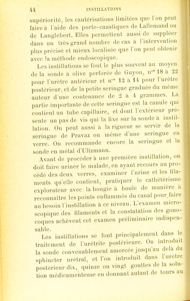 supériorité, les cautérisations limitées que l'on peut faire à l'aide des porte-caustiques de Lallemand ou de Langlebert. Elles permettent aussi de suppléer dans un très grand nombre de cas à l'interventi(Mi plus précise et mieux localisée que l'on peut obtenir avec la méthode endoscopique. Les instillations se font le plus souvent au moyen delà sonde à olive perforée de Guyon, n°' 18 à 22 pour l'urètre antérieur et n^ 12 à U pour l'urètre postérieur, et de la petite seringue graduée du même auteur d'une contenance de 2 à 4 grammes. La partie importante de cette seringue est la canule qui contient un tube capillaire, et dont l'extérieur pré- sente un pas de vis qui la fixe sur la sonde à mstil- lation. On peut aussi à la rigueur se servir de la seringue de Pravaz ou même d'une seringue eu verre. On recommande encore la seringue et la sonde en métal d'Ultzmann. Avant de procéder à une première instillation, on doit faire uriner le malade, en ayant recours au pro- cédé des deux verres, examiner l'urine et les fila- ments qu'elle contient, pratiquer le cathétérisme explorateur avec la bougie à boule de manière a reconnaître les points enfiammés du canal pour.faire au besoin l'instillation à ce niveau. L'examen micro- scopique des filaments et la constatation des gono- coques achèvent cet examen préliminaire indispen- Les instillations se font principalement dans le traitement de l'urétrite postérieure. On introduit la sonde convenablement amorcée jusqu au delà du sphincter nrétral, et l'on introduit dans 1 urètre postérieur dix, quinze ou vingt gouttes de la solu- tion médicamenteuse en donnant autant de tours au