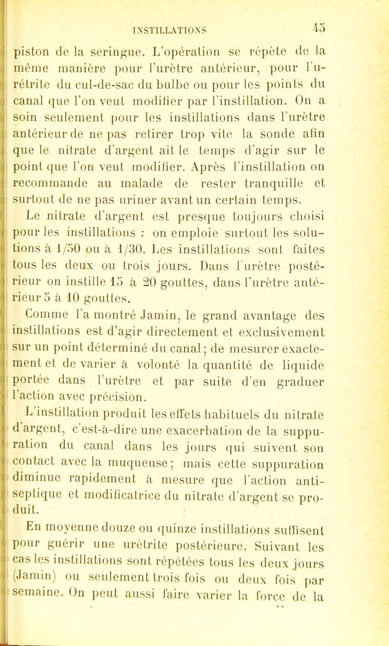 piston de la seringue. L'opération se répète de la même manière i)our l'urètre antérieur, pour l'u- rétrite du cul-de-sac du bulbe ou pour les points du canal que l'on veut modilier par l'instillation. On a soin seulement pour les instillations dans l'urètre antérieur de ne pas retirer trop vite la sonde afin que le nitrate d'argent ait le temps d'agir sur le point que l'on veut modifier. Après l'instillation on recommande au malade de rester tranquille et surtout de ne pas uriner avant un certain temps. Le nitrate d'argent est presque toujours choisi pour les instillations : on emploie surtout les solu- tions à 1/50 ou à 1/30. Les instillations sont faites tous les deux ou trois jours. Dans l'urètre posté- rieur on instille 15 à 20 gouttes, dans l'urètre anté- rieur 5 à 10 gouttes. Comme l'a montré Jamin, le grand avantage des instillations est d'agir directement et exclusivement sur un point déterminé du canal ; de mesurer exacte- ment et de varier à volonté la quantité de liquide portée dans l'urètre et par suite d'en graduer l'action avec précision. L'instillation produit les effets habituels du nitrate d'argent, c'est-à-dire une exacerbation de la suppu- ration du canal dans les jours qui suivent son contact avec la muqueuse; mais cette suppuration diminue rapidement k mesure que l'action anti- septique et modilicatrice du nitrate d'argent se pro- duit. En moyenne douze ou quinze instillations suffisent pour guérir une urétrite postérieure. Suivant les castes instillations sont répétées tous les deux jours (Jamin) ou seulement trois fois ou deux fois par semaine. On peut aussi faire varier la force de la