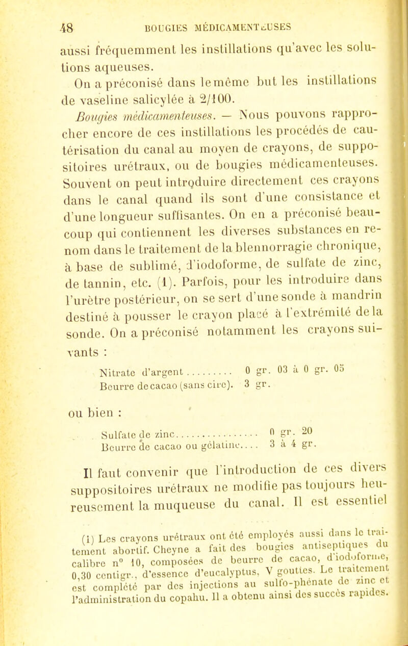 aussi fréquemment les instillations qu'avec les solu- tions aqueuses. On a préconisé clans le même but les instillations de vaseline salicylée à 2/100. Bougies médicamenteuses. — Nous pouvons rappro- cher encore de ces instillations les procédés de cau- térisation du canal au moyen de crayons, de suppo- sitoires urétraux, ou de bougies médicamenteuses. Souvent on peut intrgduire directement ces crayons dans le canal quand ils sont d'une consistance et d'une longueur suffisantes. On en a préconisé beau- coup qui contiennent les diverses substances en re- nom dans le traitement de la blennorragie chronique, à base de sublimé, d'iodoforme, de sulfate de zinc, de tannin, etc. (1). Parfois, pour les introduire dans l'urètre postérieur, on se sert d'une sonde à mandrin destiné à pousser le crayon placé à l'extrémité delà sonde. On a préconisé notamment les crayons sui- vants : Nitrate d'argent 0 gr. 03 à 0 gr. 03 Beurre de cacao (sans cire). 3 gr. ou bien : ' Sulfate de zinc 0 20 Beurre de cacao ou gclalinc 3 à 4 gr. Il faut convenir que l'introduction de ces divers suppositoires urétraux ne modifie pas toujours heu- reusement la muqueuse du canal. Il est essentiel Ci) Les crayons urétraux ont été emrloycs aussi dans le trai- tement aborlif. Chcyne a fait des bougies anl.sepiiques du calibre n iO, composées de beurre de cacao d iodofor...e, MO cenligr., d'essence d'eucalyptus. V gouttes. Le traUcmen est complète par des injections au su lo-phenate de zmc et l'administration du copahu. 11 a obtenu amsi des succès rapides.