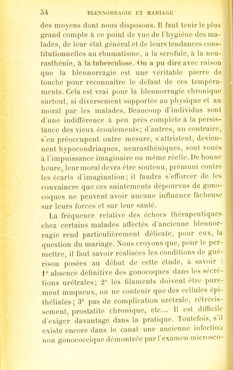 des moyens dont nous disposons. Il faut tenir le ])lus grand compte à ce point de vue de l'hygiène des ma- lades, de leur état général et de leurs tendances cons- titutionnelles au rhumatisme, à la scrofule, à la neu- rasthénie, à la tuberculose. On a pu dire avec raison que la blennorragie est une véritable pierre de louche pour reconnaître le défaut de ces tempéra- ments. Cela est vrai pour la blennorragie chronique surtout, si diversement supportée au physique et au moral par les malades. Beaucoup d'individus sonl d'une indifférence à peu près complète à la persis- tance des vieux écoulements; d'autres, au contraire, s'en préoccupent outre mesure, s'attristent, devien- nent hypocondriaques, neurasthéniques, sont voués à l'impuissance imaginaire ou même réelle. De bonne heure, leur moral devra être soutenu, prémuni contre les écarts d'imagination; il faudra s'efforcer de les convaincre que ces suintements dépourvus de gono- coques ne peuvent avoir aucune influence fâcheuse sur leurs forces et sur leur santé. La fréquence relative des échecs thérapeutiques chez certains malades afl'ectés d'ancienne blennor- ragie rend particulièrement délicate, pour eux, la question du mariage. Nous croyons que, pour le per- mettre, il faut savoir réalisées les conditions de gué- rison posées au début de cette étude, à savoir : i absence définitive des gonocoques dans les sécré- tions urétrales; 2 les filaments doivent être pure- ment muqueux, ou ne contenir que des cellules épi- théliales; 3° pas de complication urétrale, rétrécis- sement, prostatite chronique, etc.. 11 est dillicilr d'exiger davantage dans la pratique. Toutefois, s'il existe encore dans le canal une ancienne infeclio:i non gonococcique démontrée par l'examen niicrosco-