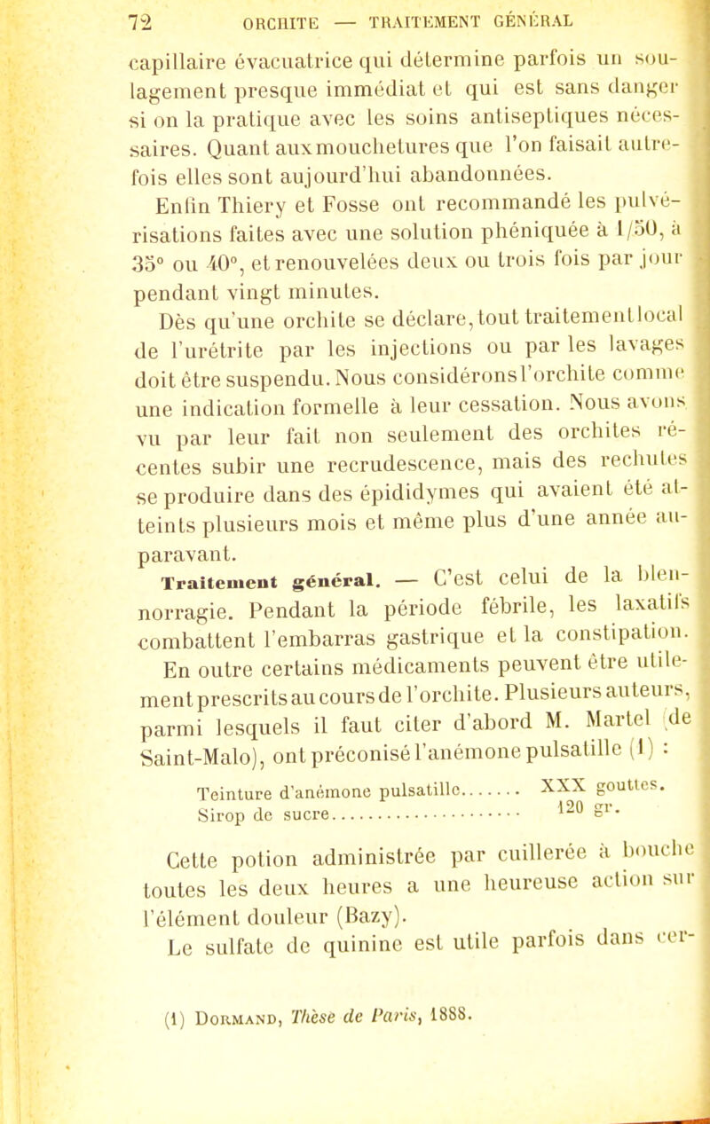 capillaire évacuatrice qui détermine parfois un sou- lagement presque immédiat et qui est sans danger si on la pratique avec les soins antiseptiques néces- saires. Quant aux mouchetures que l'on faisait autre- fois elles sont aujourd'hui abandonnées. Enfin Thiery et Fosse ont recommandé les pulvé- risations faites avec une solution phéniquée à 1/oU, a 35 ou 40°, et renouvelées deux ou trois fois par j(jur pendant vingt minutes. Dès qu'une orchite se déclare,tout traitemenllocal de l'urélrite par les injections ou par les lavages doit être suspendu. Nous considéronsl'orchite comme une indication formelle à leur cessation. Nous avons vu par leur fait non seulement des orchiles ré- centes subir une recrudescence, mais des rechutes se produire dans des épididymes qui avaient été at- teints plusieurs mois et même plus d'une année au- paravant. Traitement général, — C'est celui de la blen- norragie. Pendant la période fébrile, les laxatifs combattent l'embarras gastrique et la constipation. En outre certains médicaments peuvent être utile- ment prescrits au cours de l'orchite. Plusieurs auteurs, parmi lesquels il faut citer d'abord M. Martel de Saint-Malo), ont préconisé l'anémone pulsatillc (1) : Teinture d'anémone pulsatillc XXX gouttes. Sirop de sucre Si- Cette potion administrée par cuillerée à bouche toutes les deux heures a une heureuse action sur l'élément douleur (Bazy). Le sulfate de quinine est utile parfois dans eer- (1) DoRMAND, T/ièse de Paris, 1888.