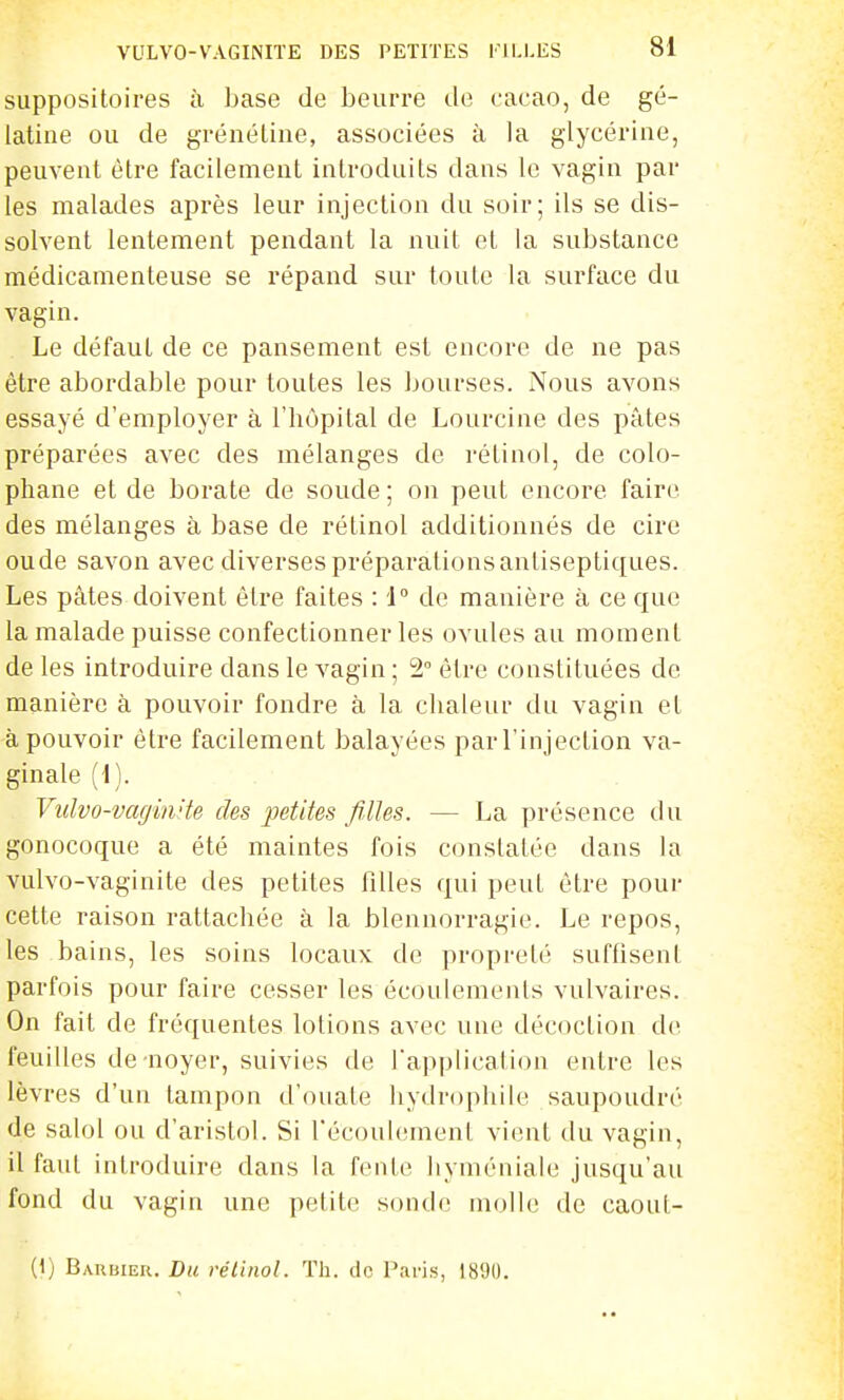 VULVO-VAGINIÏE DES PETITES TILLES suppositoires à base de beurre de cacao, de gé- latine ou de grénétine, associées à la glycérine, peuvent être facilement introduits dans le vagin par les malades après leur injection du soir; ils se dis- solvent lentement pendant la nuit et la substance médicamenteuse se répand sur toute la surface du vagin. Le défaut de ce pansement est encore de ne pas être abordable pour toutes les jjourses. Nous avons essayé d'employer à l'iiôpital de Lourcine des pâtes préparées avec des mélanges de rétinol, de colo- phane et de borate de soude ; on peut encore faire des mélanges à base de rétinol additionnés de cire oude savon avec diverses préparations antiseptiques. Les pâtes doivent être faites : J de manière à ce que la malade puisse confectionner les ovules au moment de les introduire dans le vagin ; 2 être constituées de manière à pouvoir fondre à la chaleur du vagin et à pouvoir être facilement balayées par l'injection va- ginale (1). Vulvo-vagin'te des petites filles. — La présence du gonocoque a été maintes fois constatée dans la vulvo-vaginite des petites filles qui peut être pour cette raison rattachée à la blennorragie. Le repos, les bains, les soins locaux de propreté suffisent parfois pour faire cesser les écoulements vulvaires. On fait de fréquentes lotions avec une décoction de feuilles de noyer, suivies de l'application entre les lèvres d'un tampon d'ouate hydrophile saupoudré de salol ou d'aristol. Si l'écoulement vient du vagin, il faut introduire dans la fente hyméniale jusqu'au fond du vagin une petite sonde molle de caoul- (1) Barbier. Du rétinol. Th. de Paris, 1890.