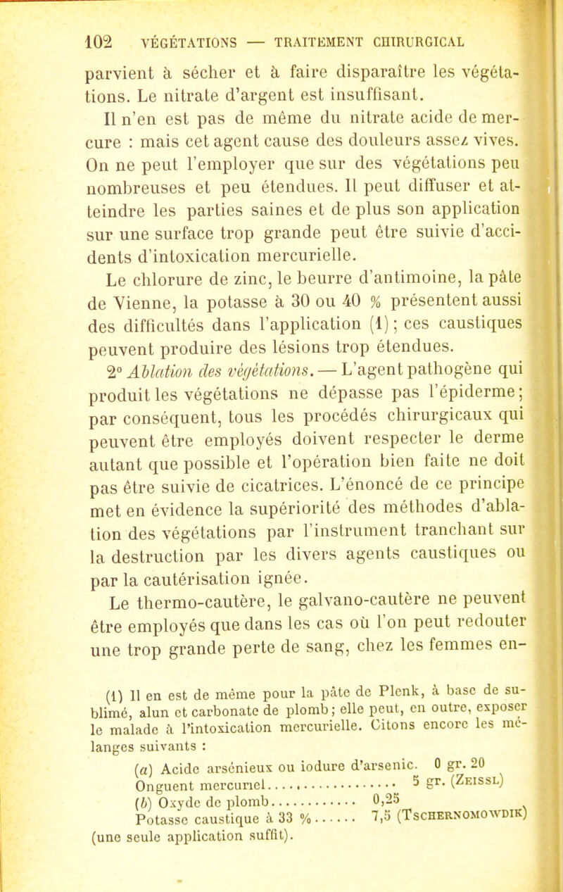 parvient à sécher et à faire disparaître les végéta- tions. Le nitrate d'argent est insuffisant. Il n'en est pas de même du nitrate acide de mer- cure : mais cet agent cause des douleurs asse^ vives. On ne peut l'employer que sur des végétations peu nombreuses et peu étendues. 11 peut diffuser et at- teindre les parties saines et de plus son application sur une surface trop grande peut être suivie d'acci- dents d'intoxication mercurielle. Le chlorure de zinc, le beurre d'antimoine, la pâte de Vienne, la potasse à 30 ou 40 % présentent aussi des difficultés dans l'application (1) ; ces caustiques peuvent produire des lésions trop étendues. 2 AUation des végétations. — L'agent pathogène qui produit les végétations ne dépasse pas l'épiderme; par conséquent, tous les procédés chirurgicaux qui peuvent être employés doivent respecter le derme autant que possible et l'opération bien faite ne doit pas être suivie de cicatrices. L'énoncé de ce principe met en évidence la supériorité des méthodes d'abla- tion des végétations par l'instrument tranchant sur la destruction par les divers agents caustiques ou par la cautérisation ignée. Le thermo-cautère, le galvano-cautère ne peuvent être employés que dans les cas où l'on peut redouter une trop grande perte de sang, chez les femmes en- (1) 11 en est de même pour la pâte de Plenk, à base de su- blimé, alun et carbonate de plomb; elle peut, en outre, exposer le malade k l'intoxication mercurielle. Citons encore les mé- langes suivants : (a) Acide arsénieus ou iodure d'arsenic. 0 gr. 20 Onguent mercuriel 5 gr. (Zeissl) (h) Oxyde de plomb 0,25 Potasse caustique à 33 % 7,5 (Tschernomowdik) (une seule application suffit).