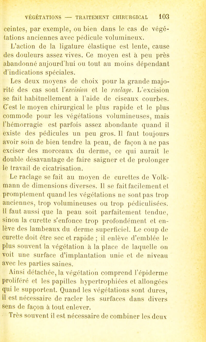 ceintes, par exemple, ou bien dans le cas de végé- tations anciennes avec pédicule volumineux. L'action de la ligature élastique est lente, cause des douleurs assez vives. Ce moyen est à peu près abandonné aujourd'hui ou tout au moins dépendant d'indications spéciales. Les deux moyens de choix pour la grande majo- rité des cas sont Vexcision et le raclage. L'excision se fait habituellement à l'aide de ciseaux courbes. C'est le moyen chirurgical le plus rapide et le plus commode pour les végétations volumineuses, mais l'hémorragie est parfois assez abondante quand il existe des pédicules un peu gros. Il faut toujours avoir soin de bien tendre la peau, de façon à ne pas exciser des morceaux du derme, ce qui aurait le double désavantage de faire saigner et de prolonger le travail de cicatrisation. Le raclage se fait au moyen de curettes de Volk- mann de dimensions diverses. Il se fait facilement et promptement quand les végétations ne sont pas trop anciennes, trop volumineuses ou trop pédiculisées. 11 faut aussi que la peau soit parfaitement tendue, sinon la curette s'enfonce trop profondément et en- lève des lambeaux du derme superficiel. Le coup de curette doit être sec et rapide ; il enlève d'emblée le plus souvent la végétation à la place de laquelle on voit une surface d'implantation unie et de niveau avec les parties saines. Ainsi détachée, la végétation comprend l'épiderme proliféré et les papilles hypertrophiées et allongées qui le supportent. Quand les végétations sont dures, il est nécessaire de racler les surfaces dans divers sens de façon à tout enlever. Très souvent il est nécessaire de combiner les deux