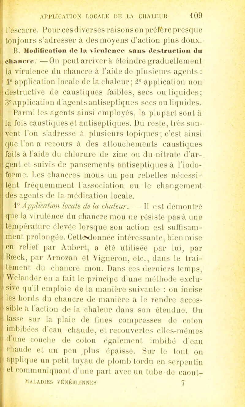 l escarre. Pour ces diverses raisons on préfère presque loujours s'adresser à des moyens d'action plus doux. B. Modification de la vîrnleiice saus destruction du chancre. —On peut arriver à éteindre graduellement la virulence du chancre à l'aide de plusieurs agents : 1 application locale de la chaleur; 2 application non destructive de caustiques faibles, secs ou liquides; ii application d'agents antiseptiques secs ou liquides. Parmi les agents ainsi employés, la plupart sont à la fois caustiques et antiseptiques. Du reste, très sou- vent l'on s'adresse à plusieurs topiques ; c'est ainsi i|ue l'on a recours à des attouchements caustiques laits à l'aide du chlorure de zinc ou du nitrate d'ar- ,i;ent et suivis de pansements antiseptiques à l'iodo- forme. Les chancres mous un peu rebelles nécessi- lent fréquemment l'association ou le changement dos agents de la médication locale. i'' Appliccdion locale de la chaleur. — 11 est démontré (jne la virulence du chancre mou ne résiste pas à une température élevée lorsque son action est suffisam- ment prolongée. CettSMlonnée intéressante, bien mise en relief par Aubert, a été utilisée par lui, par Bœck, par Arnozan et Vigneron, etc., dans le trai- ii'ment du chancre mou. Dans ces derniers temps, Welanderen a fait le principe d'une méthode exclu- sive qu'il emploie de la manière suivante : on incise l''s bords du chancre de manière à, le rendre acces- sible à l'action de la chaleur dans son étendue. On tasse sut- la plaie de lines compresses de coton imbibées d'eau chaude, et recouvertes elles-mêmes d une couche de coton également imbibé d'eau ' liaude et un peu plus épaisse. Sur le tout on ;'|'plique un petit tuyau de plomb tordu en serpentin '1 communiquant d'une part avec un tube tle caout- MAL.\D1ES VÉNÉniENNES 7