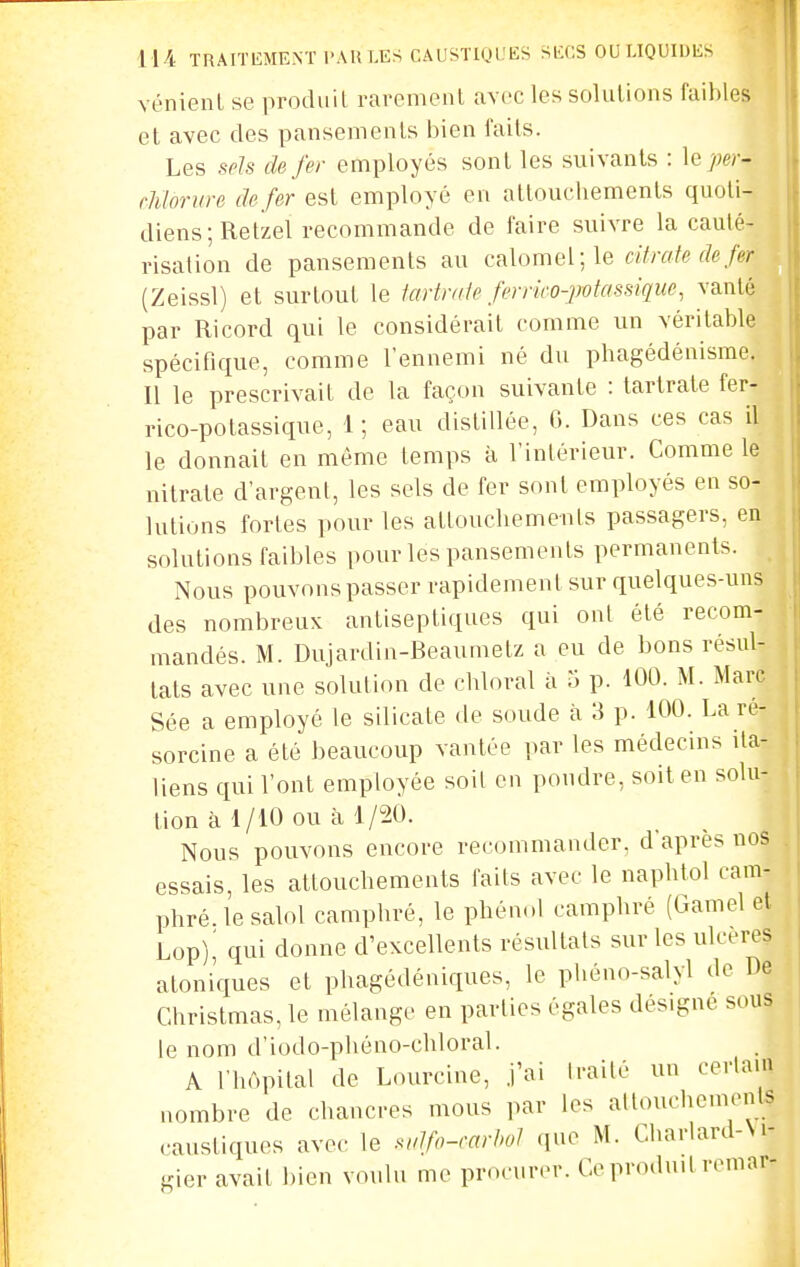 vénienl se produil rarement avec les soluUons faibles et avec des pansements bien faits. Les spJs de fer employés sont les suivants : le);e;-- rhloriire de fer est employé en attoucliements quoti- diens; Retzel recommande de faire suivre la cauté- risation de pansements au calomel;le citrate de fer (Zeissl) et surtout le icniraie ferrico-potassique, vanté par Ricord qui le considérait comme un véritable spécifique, comme l'ennemi né du phagédénisme. Il le prescrivait de la façon suivante : tartrale fer- rico-potassique, 1; eau distillée, G. Dans ces cas il le donnait en même temps à l'intérieur. Comme le nitrate d'argent, les sels de fer sont employés en so- lutions fortes pour les attoucbemenls passagers, en solutions faibles pour les pansements permanents. Nous pouvons passer rapidement sur quelques-uns des nombreux antiseptiques qui ont été recom- mandés. M. Dujardin-Beaumetz a eu de bons résul- tats avec une solution de cbloral à 5 p. 100. M. Marc Sée a employé le silicate de soude à 3 p. 100. La re- sorcine a été beaucoup vantée par les médecins ita- liens qui l'ont employée soil en poudre, soit en solu- tion à 1/10 ou à 1/20. Nous pouvons encore recommander, d'après nos essais, les attoucbemenls faits avec le napbtol cam- phré, le salol camphré, le phénol camphré (Gamel et Lop)' qui donne d'excellents résultats sur les ulcères atoniques et phagédéniques, le pliéno-salyl de De Christmas, le mélange en parties égales désigne sous le nom d'iodo-phôno-chloral. A l'hôpital de Lourcine, j'ai IraHé un cerlam nombre de chanci-es mous par les allouchcments ••austiques avec le .wJfo-carl>oJ que M. Cbarlard-M- gier avait bien voulu me procurer. Ce produit remar-