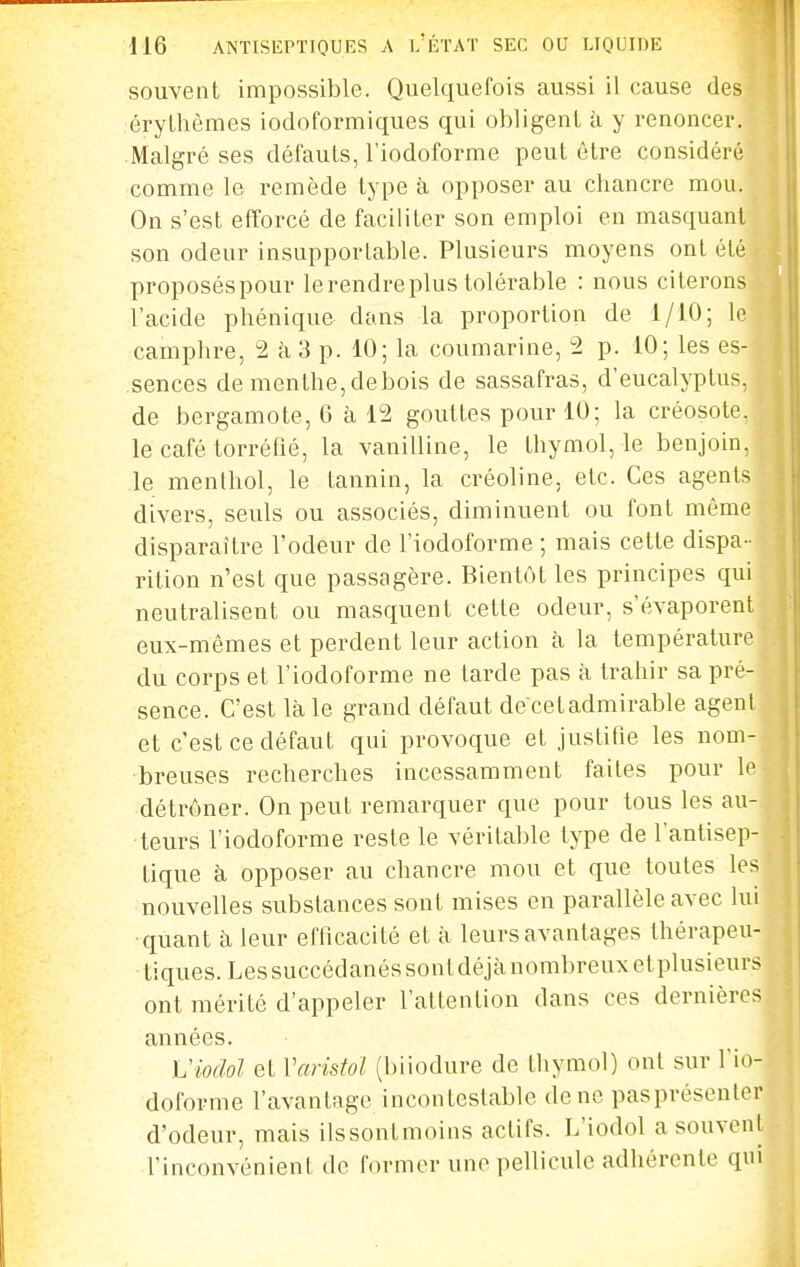 souvent impossible. Quelquefois aussi il cause des érylhèmes iodoformiques qui obligent à y renoncer. Malgré ses défauts, l'iodoforme peut être considéré comme le remède type à opposer au chancre mou. On s'est efforcé de faciliter son emploi en masquant son odeur insupportable. Plusieurs moyens ont été proposéspour lerendreplus lolérable : nous citerons l'acide phénique dans la proportion de 1/10; le camphre, 2 à 3 p. 10; la coumarine, 2 p. 10; les es- sences de menthe, debois de sassafras, d'eucalyptus, de bergamote, 6 à 12 gouttes pour 10; la créosote, le café torréfié, la vanilline, le thymol, le benjoin, le menthol, le tannin, la créoline, etc. Ces agents divers, seuls ou associés, diminuent ou font même disparaître l'odeur de l'iodoforme ; mais cette dispa- rition n'est que passagère. Bientôt les principes qui neutralisent ou masquent cette odeur, s'évaporent eux-mêmes et perdent leur action à la température du corps et l'iodoforme ne tarde pas à trahir sa pré- sence. C'est là le grand défaut decetadmirable agent et c'est ce défaut qui provoque et justifie les nom- breuses recherches incessamment faites pour le détrôner. On peut remarquer que pour tous les au- teurs l'iodoforme reste le véritable type de l'antisep- tique à opposer au chancre mou et que toutes les nouvelles substances sont mises en parallèle avec lui quant à leur efficacité et à leurs avantages thérapeu- tiques. Les succédanés sont déjànombreuxetplusieurs ont mérité d'appeler l'attention dans ces dernières années. h'iodol et Varistol (biiodure de thymol) ont sur Tio- doforme l'avantage incontestable de ne pasprésenler d'odeur, mais ilssontmoins actifs. L'iodol a souvent l'inconvénient de former une pellicule adhérente qm