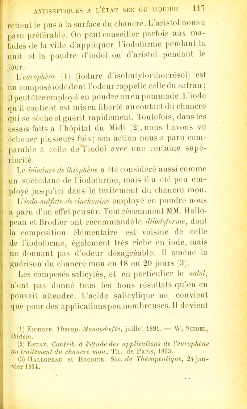 retient le pus à la surface du chancre. L'aristol nous a paru préférable. On peut conseiller parfois aux ma- lades de la ville d'appliquer l'iodoforme pendant la nuil et la poudre d'iodol ou d'aristol pendant le jour. Vciiro/jJiène (l) (iodure dïsobutylortliocrésol) est un composé iodé dont l'odeur rappelle celle du safran ; il peut être employé en poudre ouenpommade. L'iode qu'il contient est misen liberté aucontactdu chancre qui se sèche et guérit rapidement. Toutefois, dans les essais faits à l'hôpital du Midi (-2j,nous l'avons vu échouer plusieurs fois; son action nous a paru com- parable à celle de l'iodol avec une certaine supé- riorité. Le hiiodiire de fhiojjJd'/ie a été considéré aussi comme un succédané de l'iodofornie, mais il a été peu em- ployé jusqu'ici dans le traitement du chancre mou. • Viodo-sidfdte de dnclionine employé en poudre nous a paru d'un eflfetpeusùr. Tout récemment MM. Hallo- peau et Brodier ont recommandéle diiodo/ornie, dont la composition élémentaire est voisine de celle de l'iodoforme, également très riche en iode, mais ne donnant pas d'odeur désagréable. Il amène la guérison du chancre mou en 18 ou 20 jours (3). Les composés salicylés, et en particulier le salol, n'ont pas donné tous les bons résultats qu'on en pouvait attendre. L'acide salicylique ne convient que pour des applicationspeunombreuses.il devient (1) EicHOFF. Therap. Monalshefte, juillet 1891. — \V, Siebel, ibidem. (2) EsTAY. Contrib. à l'étude des uppliccUions de Veurophène au trailemenl du chancre mou. Th. de Paris, 1893. (3) Hallopeau et Brodier. Soc. c/e T/ie'rapeutique, 'U ja.n- vicr 189i.