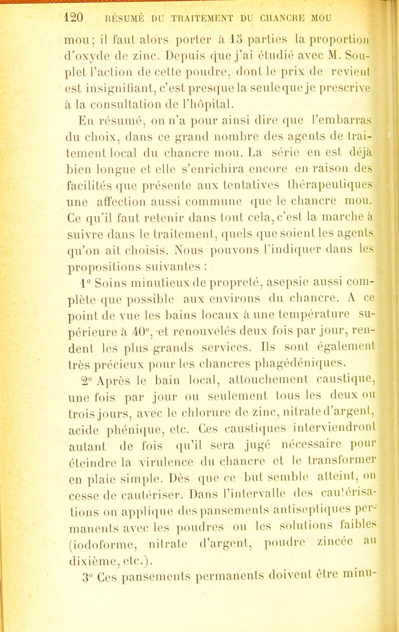 mou; il fauL alors porter à 13 parli(!S la proporlioii d'oxyde de zinc. Depuis que j'ai étudié avec M. Sou- plet l'action de cette poudre, dont le prix de revient est insignifiant, c'est presque la seule que je prescrive à la consultation de l'hôpital. En résumé, on n'a pour ainsi dire que l'embarras du choix, dans ce grand nombre des agents de Irai- lement local du chancre mou. La série en est déjà bien longue et elle s'enrichira encore en raison des facilités que présente aux tentatives thérapeutiques une affection aussi commune que le chancre mou. Ce qu'il faut retenir dans tout cela, c'est la marche iv suivre dans le traitement, quels que soient les agents qu'on ait choisis. Nous pouvons l'indiquer dans les propositions suivantes : 1° Soins minutieux de propreté, asepsie aussi com- plète que possible aux environs du chancre. A ce point de vue les bains locaux à une température su- périeure à 40°, -et renouvelés deux fois par jour, ren- dent les plus grands services. Ils sonl également très précieux pour les chancres phagédéniques. 2° Après le bain local, attouchement caustique, une fois par jour ou seulement ions les deux ou trois jours, avec le chlorure de zinc, nitrated'argeni, acide phénique, etc. Ces caustiques interviendronl autant de fois qu'il sera jugé nécessaire pour éteindre la virulence du chancre et le transformer en plaie simple. Dès ([ne ce but semble atteint, on cesse de cautériser. Dans l'intervalle des cau'érisa- tions on applique despansements antiseptiques per- manents avec les jtoudres ou les solulicms faibles (iodoforme, nitrate d'argent, i>ondre zincée au dixième, etc.). 3 Ces pansements permanents doivent être minu-