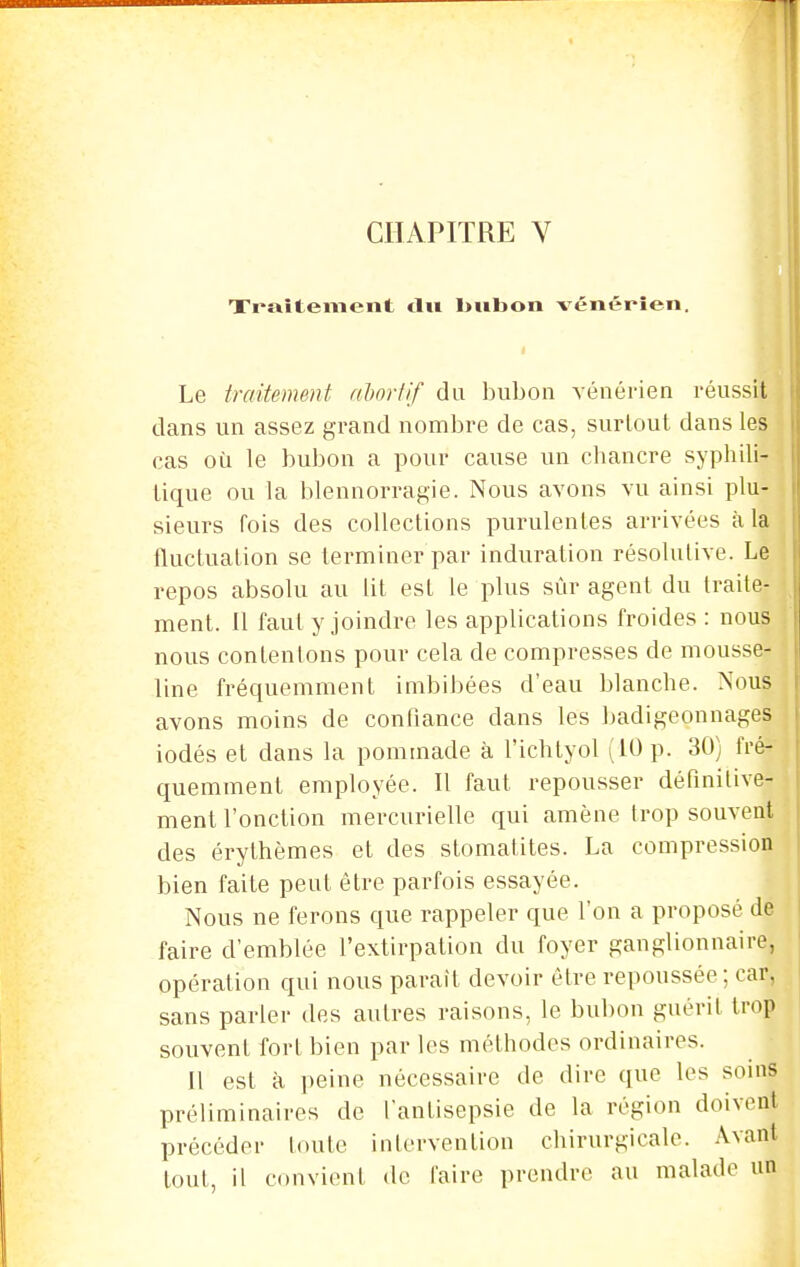 Xraîtement clu liubon vénérien. Le traitement nhoriif du bubon vénérien réussit dans un assez grand nombre de cas, surtout dans les cas où le bubon a pour cause un chancre syphili- tique ou la blennorragie. Nous avons vu ainsi plu- sieurs fois des collections purulentes arrivées à la fluctuation se terminer par induration résolutive. Le repos absolu au lit est le plus sûr agent du traite- ment. 11 faut y joindre les applications froides : nous nous contenions pour cela de compresses de mousse- line fréquemment imbibées d'eau blanche. Nous avons moins de confiance dans les badigeonnages iodés et dans la pommade à l'ichtyol (10 p. 30) fré- quemment employée. 11 faut repousser définitive- ment l'onction mercurielle qui amène trop souvent des érylhèmes et des stomatites. La compression bien faite peut être parfois essayée. Nous ne ferons que rappeler que l'on a proposé de faire d'emblée l'extirpation du foyer ganglionnaire, opération qui nous parait devoir être repoussée ; car, sans parler des autres raisons, le bubon guérit trop souvent fort bien par les méthodes ordinaires. 11 est à peine nécessaire de dire que les soins préliminaires de l'antisepsie de la région doivent précéder toute inlervention chirurgicale. Avant tout, il convient de faire prendre au malade un