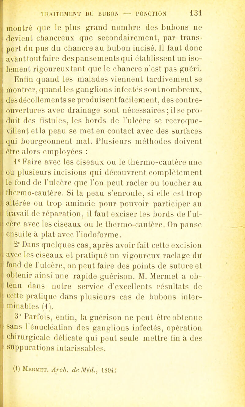 montré que le plus grand nombre des bubons ne devient chancreux que secondairement, par trans- port du pus du chancre au bubon incisé. Il faut donc avant tout faire despansements qui établissent un iso- lement rigoureuxtant que le chancre n'est pas guéri. Enfin quand les malades viennent tardivement se montrer, quand les ganglions infectés sont nombreux, desdécollements se produisentfacilement, des contre- ouvertures avec drainage sont nécessaires ; il se pro- duit des listules, les bords de l'ulcère se recroque- villent et la peau se met en contact avec des surfaces qui bourgeonnent mal. Plusieurs méthodes doivent être alors employées : 1° Faire avec les ciseaux ou le thermo-cautère une ou plusieurs incisions qui découvrent complètement le fond de l'ulcère que l'on peut racler ou toucher au thermo-cautère. Si la peau s'enroule, si elle est trop altérée ou trop amincie pour pouvoir participer au travail de réparation, il faut exciser les bords de l'ul- cère avec les ciseaux ou le thermo-cautère. On panse ensuite à plat avec l'iodoforme. 2Dans quelques cas, après avoir fait cette excision avec les ciseaux et pratiqué un vigoureux raclage du fond de l'ulcère, on peut faire des points de suture et obtenir ainsi une rapide guérison. M. Mermet a ob- tenu dans notre service d'excellents résultats de cette pratique dans plusieurs cas de bubons inter- minables (I ). 3 Parfois, enfin, la guérison ne peut être obtenue sans l'énucléalion des ganglions infectés, opération chirurgicale délicate qui peut seule mettre fin à des suppurations intarissables. (1) Mermet. Arch. cleMécL, 1894: