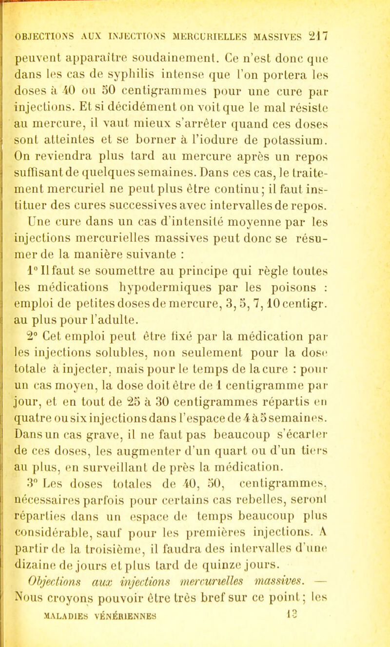 peuvent apparaître soudainement. Ce n'est donc que dans les cas de syphilis intense que l'on portera les doses à -40 ou SO centigrammes pour une cure par injections. Et si décidément on voit que le mal résiste au mercure, il vaut mieux s'arrêter quand ces doses sont atteintes et se borner à l'iodure de potassium. On reviendra plus tard au mercure après un repos suffisant de quelques semaines. Dans ces cas, le traite- ment mercuriel ne peut plus être continu; il faut ins- tituer des cures successives avec intervalles de repos. Une cure dans un cas d'intensité moyenne par les injections mercurielles massives peut donc se résu- mer de la manière suivante : 1° Il faut se soumettre au principe qui règle toutes les médications hypodermiques par les poisons : emploi de petites doses de mercure, 3, 5, 7,10 centigr. au plus pour l'adulte. 2° Cet emploi peut être fixé par la médication par les injections solubles, non seulement pour la dose totale à injecter, mais pour le temps de la cure : pour un cas moyen, la dose doit être de 1 centigramme par jour, et en tout de 25 à 30 centigrammes répartis en quatre ou six injections dans l'espace de 4 à o semaines. Dans un cas grave, il ne faut pas beaucoup s'écarler de ces doses, les augmenter d'un quart ou d'un tiers au plus, en surveillant de près la médication. 3 Les doses totales de iO, 50, centigrammes, nécessaires parfois pour certains cas rebelles, seroni réparties dans un espace de temps beaucoup plus considérable, sauf pour les premières injections. A partir de la troisième, il faudra des intervalles d'une dizaine de jours et plus tard de quinze jours. Objections aux injections mercuneïïes massives. — Nous croyons pouvoir être très bref sur ce point; les MALADIES VÉNÉRIENNES 13