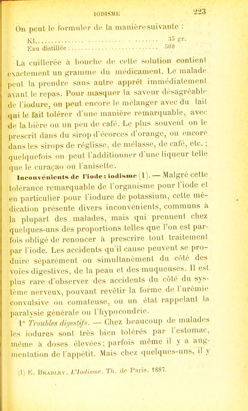 lonisMii -23 On peut le roi-muliM- de la manièro!suivante : Kl '^^S^- K;iu distillée ^0 La cuillei'ée à Ijouclu de celle solution contient exactement un ji,Taninu' du nu'dicameut. Le malade peut la prendre sans autre apprêt immédiatement avant le repas. Pour masquer la saveur désagréable de l'iodure, on peut encore le mélanger avec du lail qui le fait tolérer d'une manière remarquable, avec de la bière ou un peu de café. Le plus souvent on le prescrit dans du sirop d'écorces d'orange, ou encore dans les sirops de réglisse, de mélasse, de café, etc. ; quelquefois on peut l'additionner d'une liqueur telle que le curaçao ou l'auisette. Incouvéuiciits de l'iode : îodisiiie (1) . — Malgré cetto tolérance remarquable de l'organisme pour l'iode et en particulier pour l'iodure de potassium, cette mé- dication présente divers inconvénients, communs à la plupart des malades, mais qui prennent chez quelques-uns des proportions telles que l'on est par- fois obligé de renoncer à prescrire tout traitement par l'iode. Les accidents qu'il cause peuvent se pro- duire séparément ou simultanément du côté des voies digestives, de la peau et des muqueuses. Il est plus rare d'observer des accidents du côté du sys- tème nerveux, pouvant revêtir la forme de l'urémie convulsive ou comateuse, ou un état rappelant la paralysie générale ou l'hypocondrie. 1 Troubles di!ie>^tip. — Chez beaucoup de malades les iodures sont très bien tolérés par l'estomac, même à doses élevées; parfois même il y a aug- n)enlation de l'appétit. Mais chez (juelques-uns, il y :li K. Bkaulhv. L'Iodismi'. Th. de Paris. 1881.