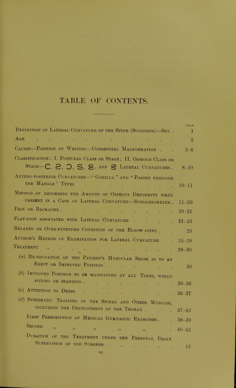 TABLE OF CONTENTS. PAGE Definition of Lateral Curvatube of the Spine (Scoliosis)—Sex . 1 -^GE 2 Causes—Position of Writing—Congenital Malformation . . 3-8 Classification : I. Postural Class or Stage ; II. Osseous Class or Stage—C, 3, O, S, S> and § Lateral Curvatures. 8-10 Antero-posterior Curvatures— Gorilla  and  Passed through the Mangle Types 10-11 Method of recording the Amount of Osseous Deformity when present in a Case of Lateral Curvature—Scoliosiombter . 11-20 Pain or Backache 20-21 Flat-foot associated with Lateral Curvature .... 21-23 Relaxed or Over-extended Condition of the Elbow-joint . . 23 Author's Method of Examination for Lateral Curvature . 24-28 Treatment Duration of the Treatment under the Personal Daily Supervision of the Surgeon , 28-30 30 (a) Re-education op the Patient's Muscular Sense as to an Erect or Improved Position (6) Improved Position to be maintained at all Times, while sitting or standing 30-36 (c) Attention to Dress 36-37 (d) Systematic Training of the Spinal and Other Muscles, INCLUDING THE DEVELOPMENT OF THE ThoRAX 37-43 First Prescription of Medical Gymnastic Exercises . . 38-39 ^^'^^ •• 40-43 •13