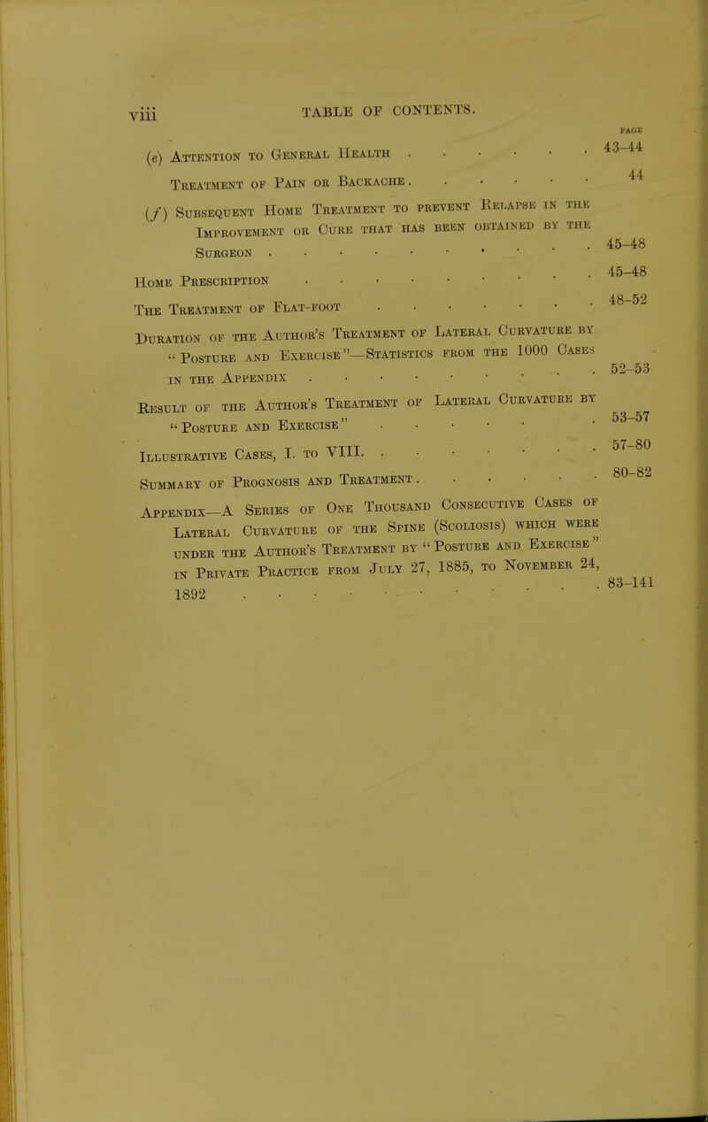 PAGE 43-44 44 45-48 45-48 (e) Attention to General Health Treatment of Pain or Backache (/) Subsequent Home Treatment to prevent Relapse in the Improvement or Curb that has been obtained by the Surgeon Home Prescription The Treatment of Flat-foot 48-52 Duration of the Author's Treatment of Lateral Curvature by Posture and Exercise —Statistics from the 1000 Cases IN THE Appendix Kesult of the Author's Treatment of Lateral Curvature by Posture and Exercise Illustrative Cases, I. to YIH Summary of Prognosis and Treatment Appendix-A Series of One Thousand Consecutive Cases of Lateral Curvature of the Spine (Scoliosis) which were UNDER THE AuTHOR'S TREATMENT BY  PoSTURE AND ExERCISB  IN Private Practice from July 27, 1885, to November 24, 1892 . . • • • • • • • ■ 52- 53 53- 57 57-80 80-82