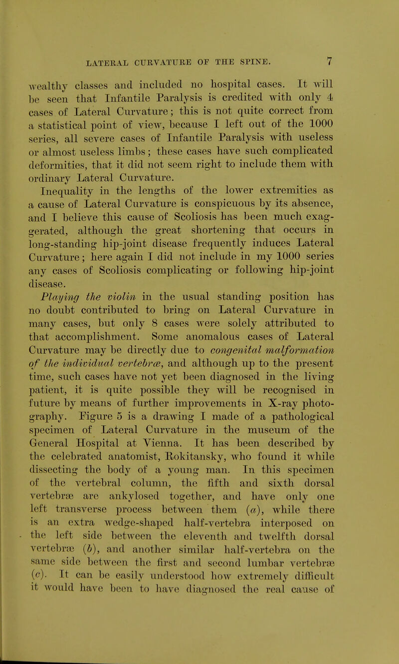 wealthy classes and included no hospital cases. It will be seen that Infantile Paralysis is credited with only 4 cases of Lateral Curvature; this is not quite correct from a statistical point of view, because I left out of the 1000 series, all severe cases of Infantile Paralysis with useless or almost useless limbs; these cases have such complicated deformities, that it did not seem right to include them with ordinary Lateral Curvature. Inequality in the lengths of the lower extremities as a cause of Lateral Curvature is conspicuous by its absence, and I believe this cause of Scoliosis has been much exag- gerated, although the great shortening that occurs in long-standing hip-joint disease frequently induces Lateral Curvature; here again I did not include in my 1000 series any cases of Scoliosis complicating or following hip-joint disease. Playing the violin in the usual standing position has no doubt contributed to bring on Lateral Curvature in many cases, but only 8 cases were solely attributed to that accomplishment. Some anomalous cases of Lateral Curvature may be directly due to congenital malformation of the individual vertehrce, and although up to the present time, such cases have not yet been diagnosed in the living patient, it is quite possible they will be recognised in future by means of further improvements in X-ray photo- graphy. Pigure 5 is a drawing I made of a pathological specimen of Lateral Curvature in the museum of the General Hospital at Vienna. It has been described by the celebrated anatomist, Rokitansky, who found it while dissecting the body of a young man. In this specimen of the vertebral column, the fifth and sixth dorsal vertebrae are ankylosed together, and have only one left transverse process between them {a), while there is an extra wedge-shaped half-vertebra interposed on the left side between the eleventh and twelfth dorsal vertebrae and another similar half-vertebra on the same side between the first and second lumbar vertebrae (c). It can be easily understood how extremely difficult it would have been to have diai^nosed the real cause of