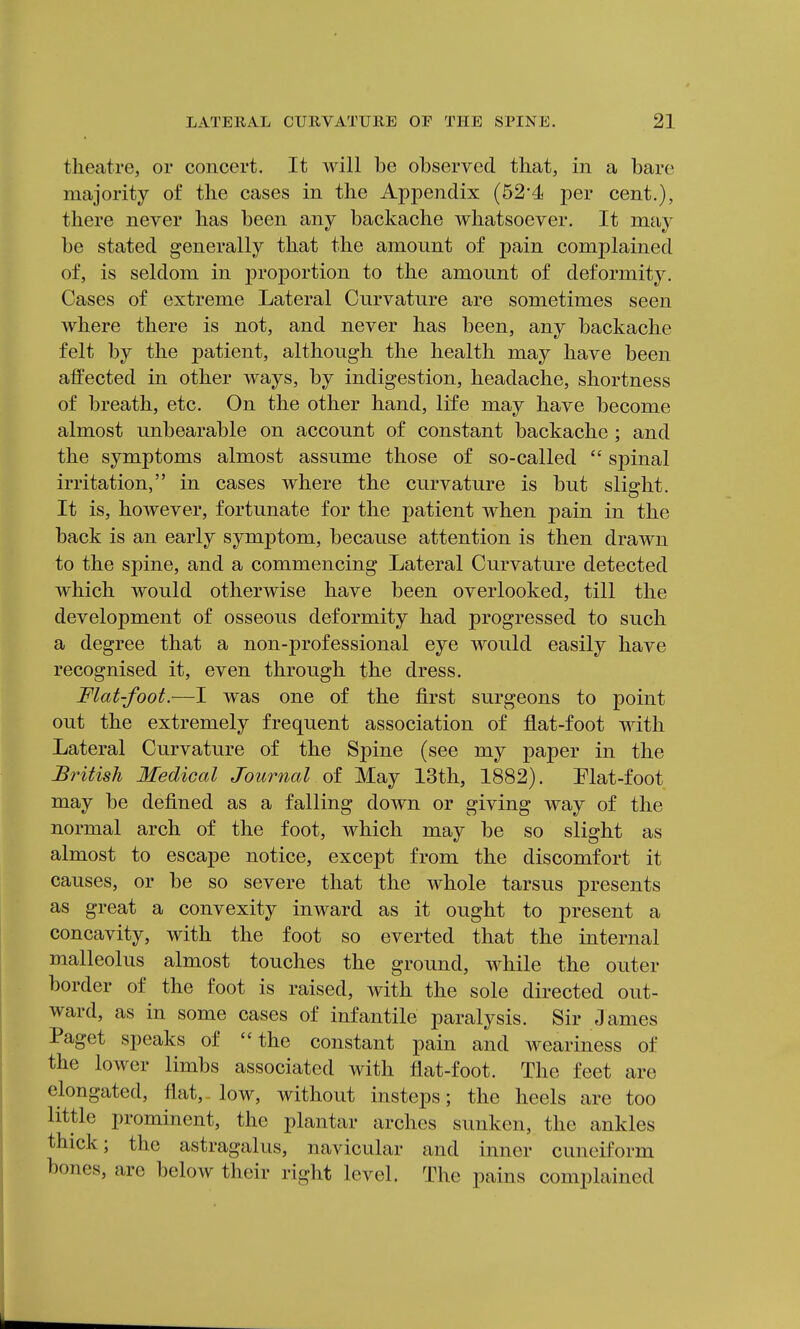 theatre, or concert. It will be observed that, in a bare majority of the cases in the Appendix (524 per cent.), there never has been any backache whatsoever. It may be stated generally that the amount of pain complained of, is seldom in proportion to the amount of deformity. Cases of extreme Lateral Curvature are sometimes seen where there is not, and never has been, any backache felt by the patient, although the health may have been affected in other ways, by indigestion, headache, shortness of breath, etc. On the other hand, life may have become almost unbearable on account of constant backache ; and the symptoms almost assume those of so-called  spinal irritation, in cases where the curvature is but slight. It is, however, fortunate for the patient when pain in the back is an early symptom, because attention is then drawn to the spine, and a commencing Lateral Curvature detected which would otherwise have been overlooked, till the development of osseous deformity had progressed to such a degree that a non-professional eye would easily have recognised it, even through the dress. Flat-foot.—I was one of the first surgeons to point out the extremely frequent association of flat-foot with Lateral Curvature of the Spine (see my paper in the British Medical Journal of May 13th, 1882). Elat-foot may be defined as a falling down or giving way of the normal arch of the foot, which may be so slight as almost to escape notice, except from the discomfort it causes, or be so severe that the whole tarsus presents as great a convexity inward as it ought to present a concavity, with the foot so everted that the internal malleolus almost touches the ground, while the outer border of the foot is raised, with the sole directed out- ward, as in some cases of infantile paralysis. Sir James Paget speaks of the constant pain and weariness of the lower limbs associated with flat-foot. The feet are elongated, flat, low, without insteps; the heels are too little prominent, the plantar arches sunken, the ankles thick; the astragalus, navicular and inner cuneiform bones, are below their right level. The pains complained