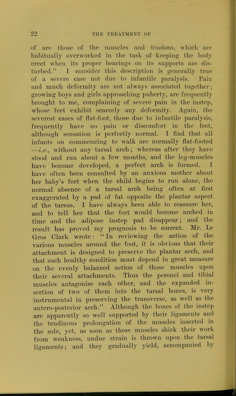 of are those of the muscles and tendons, which are hahitually overworked in the task of keeping the body erect when its proper bearings on its supports are dis- turbed. I consider this description is generally true of a severe case not due to infantile paralysis. Pain and much deformity are not always associated together; growing boys and girls approaching puberty, are frequently brought to me, complaining of severe pain in the instep, whose feet exhibit scarcely any deformity. Again, the severest cases of flat-foot, those due to infantile paralysis, frequently have no pain or discomfort in the feet, although sensation is perfectly normal. I find that all infants on commencing to walk are normally flat-footed —i.e., without any tarsal arch; whereas after they have stood and run about a few months, and the leg-muscles have become developed, a perfect arch is formed. I have often been consulted by an anxious mother about her baby's feet when the child begins to run alone, the normal absence of a tarsal arch being often at first exaggerated by a pad of fat opposite the plantar aspect of the tarsus. I have always been able to reassure her, and to tell her that the feet would become arched in time and the adipose instep pad disappear; and the result has proved my prognosis to be correct. Mr. Le Gros Clark wrote: In reviewing the action of the various muscles around the foot, it is obvious that their attachment is designed to preserve the plantar arch, and that such healthy condition must depend in great measure on the evenly balanced action of those muscles upon their several attachments. Thus the peronei and tibial muscles antagonise each other, and the expanded in- sertion of two of them into the tarsal bones, is very instrumental in preserving the transverse, as well as the antero-posterior arch. Although the bones of the instep are apparently so well supported by their ligaments and the tendinous prolongation of the muscles inserted in the sole, yet, as soon as these muscles shirk their work from weakness, undue strain is thrown upon the tarsal ligaments; and they gradually yield, accompanied by