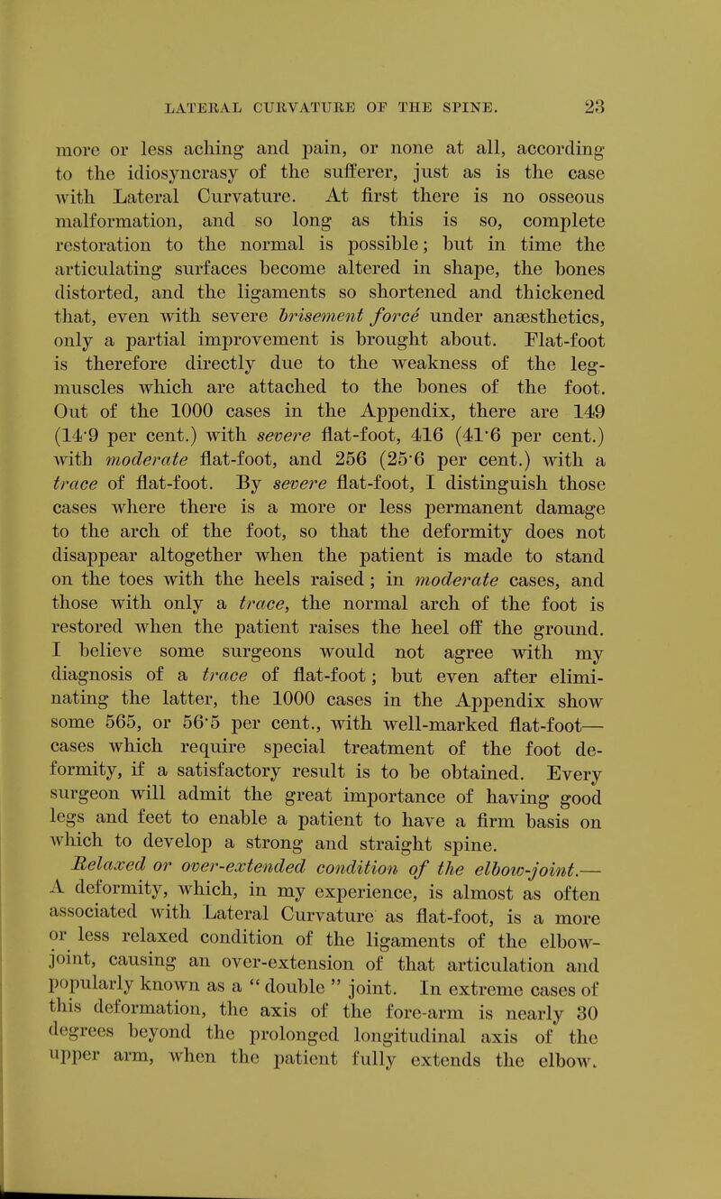 more or less aching and pain, or none at all, according to the idiosyncrasy of the sufferer, just as is the case with Lateral Curvature. At first there is no osseous malformation, and so long as this is so, complete restoration to the normal is possible; but in time the articulating surfaces become altered in shape, the bones distorted, and the ligaments so shortened and thickened that, even with severe brisement force under anaesthetics, only a partial improvement is brought about. Flat-foot is therefore directly due to the weakness of the leg- muscles which are attached to the bones of the foot. Out of the 1000 cases in the Appendix, there are 149 (14'9 per cent.) with severe flat-foot, 416 (41'6 per cent.) with moderate flat-foot, and 256 (25'6 per cent.) with a trace of flat-foot. By severe flat-foot, I distinguish those cases where there is a more or less permanent damage to the arch of the foot, so that the deformity does not disappear altogether when the patient is made to stand on the toes with the heels raised; in moderate cases, and those with only a trace, the normal arch of the foot is restored when the patient raises the heel off the ground. I believe some surgeons would not agree with my diagnosis of a trace of flat-foot; but even after elimi- nating the latter, the 1000 cases in the Appendix show some 565, or 56'5 per cent., with well-marked flat-foot— cases which require special treatment of the foot de- formity, if a satisfactory result is to be obtained. Every surgeon will admit the great importance of having good legs and feet to enable a patient to have a firm basis on Avhich to develop a strong and straight spine. Relaxed or over-extended condition of the elbow-joint.— A deformity, which, in my experience, is almost as often associated with Lateral Curvature as flat-foot, is a more or less relaxed condition of the ligaments of the elbow- joint, causing an over-extension of that articulation and popularly known as a double joint. In extreme cases of this deformation, the axis of the fore-arm is nearly 30 degrees beyond the prolonged longitudinal axis of the upper arm, when the patient fully extends the elbow.