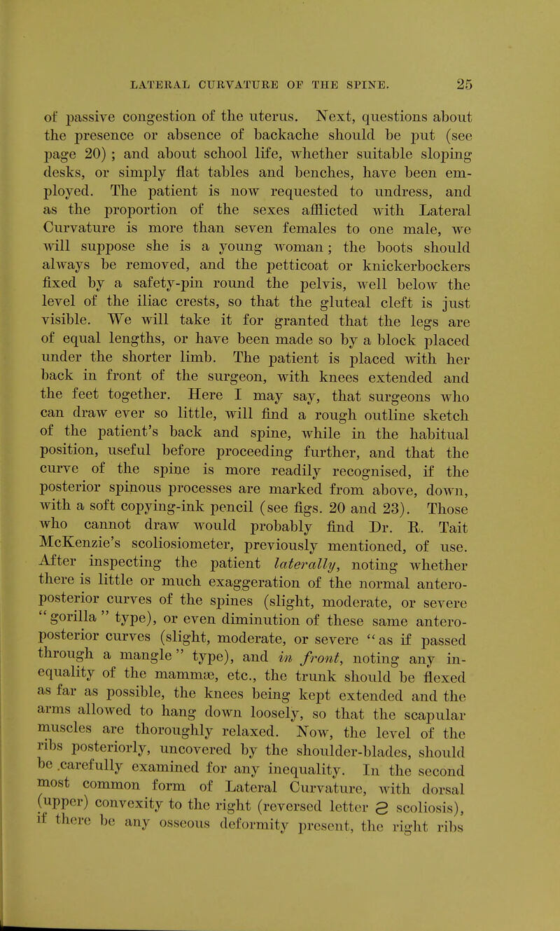 of passive congestion of the uterus. Next, questions about the presence or absence of backache should be put (see page 20) ; and about school life, whether suitable sloping desks, or simply flat tables and benches, have been em- ployed. The patient is now requested to undress, and as the proportion of the sexes afflicted with Lateral Curvature is more than seven females to one male, we will suppose she is a young woman; the boots should always be removed, and the petticoat or knickerbockers fixed by a safety-pin round the pelvis, well below the level of the iliac crests, so that the gluteal cleft is just visible. We will take it for granted that the legs are of equal lengths, or have been made so by a block placed under the shorter limb. The patient is placed with her back in front of the surgeon, with knees extended and the feet together. Here I may say, that surgeons who can draw ever so little, will find a rough outline sketch of the patient's back and spine, while in the habitual position, useful before proceeding further, and that the curve of the spine is more readily recognised, if the posterior spinous processes are marked from above, down, with a soft copying-ink pencil (see figs. 20 and 23). Those who cannot draw would probably find Dr. U. Tait McKenzie's scoliosiometer, previously mentioned, of use. After inspecting the patient laterally, noting whether there is little or much exaggeration of the normal antero- posterior curves of the spines (slight, moderate, or severe gorilla  type), or even diminution of these same antero- posterior curves (slight, moderate, or severe  as if passed through a mangle type), and in front, noting any in- equality of the mammae, etc., the trunk should be flexed as far as possible, the knees being kept extended and the arms allowed to hang down loosely, so that the scapular muscles are thoroughly relaxed. Now, the level of the ribs posteriorly, uncovered by the shoulder-blades, should be .carefully examined for any inequality. In the second most common form of Lateral Curvature, with dorsal (upper) convexity to the right (reversed letter 3 scoliosis), if there be any osseous deformity present, the right ribs