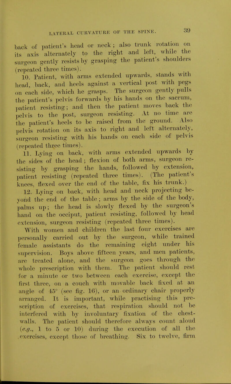 back of patient's head or neck; also trunk rotation on its axis alternately to the right and left, while the surgeon gently resists by grasping the patient's shoulders (repeated three times). 10. Patient, with arms extended upwards, stands with head, hack, and heels against a vertical post with pegs on each side, Avhich he grasps. The surgeon gently pulls the patient's pelvis forwards by his hands on the sacrum, ])atient resisting; and then the patient moves hack the pelvis to the post, surgeon resisting. At no time are the patient's heels to he raised from the ground. Also pelvis rotation on its axis to right and left alternately, surgeon resisting with his hands on each side of pelvis (repeated three times). 11. Lying on hack, Avith arms extended upwards by the sides of the head; flexion of both arms, surgeon re- sisting by grasping the hands, followed by extension, patient resisting (repeated three times). (The patient's knees, flexed over the end of the table, fix his trimk.) 12. Lying on back, with head and neck projecting be- yond the end of the table ; arms by the side of the body, palms up; the head is slowly flexed by the surgeon's hand on the occiput, patient resisting, followed by head extension, surgeon resisting (repeated three times). With women and children the last four exercises are personally carried out by the surgeon, while trained female assistants do the remaining eight under his supervision. Boys above fifteen years, and men patients, are treated alone, and the surgeon goes through the Avhole prescription with them. The patient should rest for a minute or two between each exercise, except the first three, on a couch with movable back fixed at an angle of 4io° (see fig. 16), or an ordinary chair properly arranged. It is important, while practising this pre- scription of exercises, that respiration should not be interfered with by involuntary fixation of the chest- walls. The patient should therefore always count aloud {e.g., 1 to 5 or 10) during the execution of all the exercises, except those of breathing. Six to twelve, firm