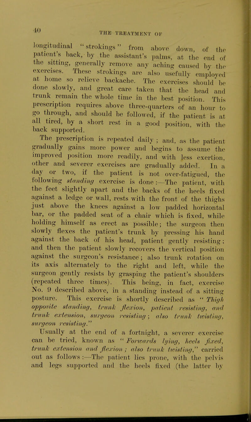 THE TREATMENT OF longitudinal  strokings from abovo down of the patient's back, by the assistant's palms, at the end of the sitting., generally remove any aching caused by the exercises. These strokings are also usefully employed at home so relieve backache. The exercises should be done slowly, and great care taken that the head and trunk remain the whole time in the best position. This prescription requires above three-quarters of an hour to go through, and should be folloAved, if the patient is at all tired, by a short rest in a good position, with the back supported. The prescription is repeated daily ; and, as the patient gradually gains more power and begins to assume the improved position more readily, and with less exertion, other and severer exercises are gradually added. In a day or two, if the patient is not over-fatigued, the following standing exercise is done :—The patient, with the feet slightly apart and the backs of the heels fixed against a ledge or wall, rests with the front of the thighs just above the knees against a low padded horizontal bar, or the padded seat of a chair which is fixed, while holding himself as erect as possible; the surgeon then slowly flexes the patient's trunk by pressing his hand against the back of his head, patient gently resisting; and then the patient slowly recovers the vertical position against the surgeon's resistance; also trunk rotation on its axis alternately to the right and left, while the surgeon gently resists by grasping the patient's shoulders (repeated three times). This being, in fact, exercise No. 9 described above, in a standing instead of a sitting posture. This exercise is shortly described as  Thiyh opposite standing, trunk flexion, patient resisting, and trunk extension, surgeon resisting; also trunk twisting, surgeon resisting.'' Usually at the end of a fortnight, a severer exercise can be tried, known as  Forwards lying, heels fixed, trunk extension and flexion; also trunk twisting,'' carried out as follows :—The i)atient lies prone, with the pelvis and legs supported and the heels fixed (the latter by