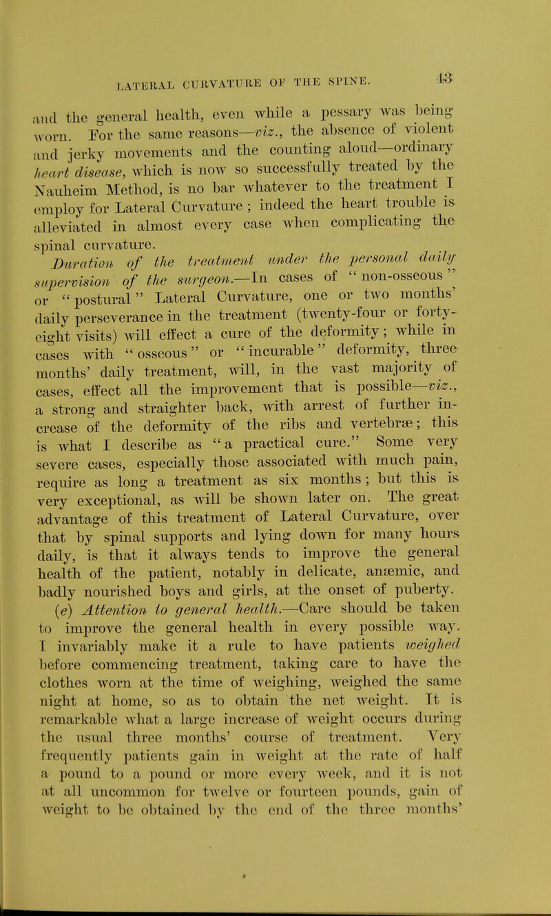 and the general health, even while a pessary was being- worn. Por the same reasons—the absence of violent and jerky movements and the counting aloud—ordinary heart disease, which is now so successfully treated by the Nauheim Method, is no bar whatever to the treatment I employ for Lateral Curvature ; indeed the heart trouble is- alleviated in almost every case when complicating the spinal curvature. Duration of the treatment under the personal dailtj supervision of the surgeon.—In cases of  non-osseous or postural Lateral Curvature, one or two months' daily perseverance in the treatment (twenty-four or forty- eight visits) will effect a cure of the deformity; while in ca'^ses with osseous or incurable deformity, three months' daily treatment, will, in the vast majority of cases, effect all the improvement that is possible— a strong and straighter back, with arrest of further in- crease of the deformity of the ribs and vertebrae; thi& is what I describe as a practical cure. Some very severe cases, especially those associated with much pain, require as long a treatment as six months; but this is very exceptional, as will be shown later on. The great advantage of this treatment of Lateral Curvature, over that by spinal supports and lying down for many hours daily, is that it always tends to improve the general health of the patient, notably in delicate, anaemic, and badly nourished boys and girls, at the onset of puberty. (e) Attention to general health.—Care should be taken to improve the general health in every possible way. I invariably make it a rule to have patients loeighed before commencing treatment, taking care to have the clothes worn at the time of weighing, weighed the same night at home, so as to obtain the net weight. It is remarkable what a large increase of weight occurs during the usual three months' course of treatment. Very frequently patients gain in Aveight at the rate of half a pound to a pound or more every week, and it is not at all uncommon for tAvelve or fourteen pounds, gain of weight to be obtained by the end of the three months'